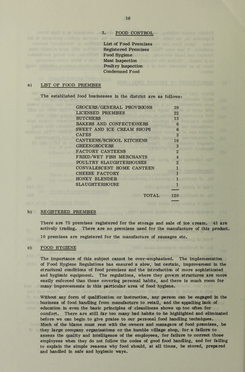 3. FOOD CONTROL List of Food Premises Registered Premises Food Hygiene Meat Inspection Poultry Inspection Condemned Food a) LIST OF FOOD PREMISES The established food businesses in the district are as follows: GROCERS/GENERAL PROVISIONS 39 LICENSED PREMISES 22 BUTCHERS 13 BAKERS AND CONFECTIONERS 6 SWEET AND ICE CREAM SHOPS 6 CAFES 3 CANTEENS/SCHOOL KITCHENS 16 GREENGROCERS 3 FACTORY CANTEENS 2 FRIED/WET FISH MERCHANTS 4 POULTRY SLAUGHTERHOUSES 2 CONVALESCENT HOME CANTEEN 1 CHEESE FACTORY 1 HONEY BLENDER 1 SLAUGHTERHOUSE 1 TOTAL 120 b) REGISTERED PREMISES There are 75 premises registered for the storage and sale of ice cream. 43 are actively trading. There are no premises used for the manufacture of this product. 10 premises are registered for the manvifacture of sausages etc. c) FOOD HYGIENE The importance of this subject cannot be over-emphasised. The implementation of Food Hygiene Regulations has ensured a slow, but certain, improvement in the structural conditions of food premises and the introduction of more sophisticated and hygienic equipment. The regulations, where they govern structures are more easily enforced than those covering personal habits, and there is much room for many improvements in this particular area of food hygiene. Without any form of qualification or instruction, any person can be engaged in the business of food handling from manufacture to retail, and the appalling lack of education in even the basic principles of cleanliness shows up too often for comfort. There are still far too many bad habits to be highlighted and eliminated before we can begin to give praise to our personal food handling techniques. Much of the blame must rest with the owners and managers of food premises, be they large company organisations or the humble village shop, for a failure to assess the quality and intelligence of the employees, for failure to correct those employees when they do not follow the codes of good food handling, and for failing to explain the simple reasons why food should, at all times, be stored, prepared and handled in safe and hygienic ways.