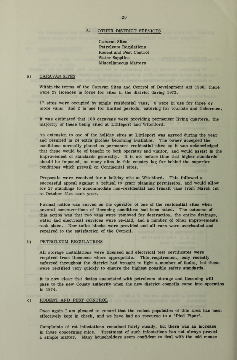 5. OTHER DISTRICT SERVICES Caravan Sites Petroleum Regulations Rodent and Pest Control Water Supplies Miscellaneous Matters a) CARAVAN SITES Within the terms of the Caravan Sites and Control of Development Act 1960, there were 27 licences in force for sites in the district during 1972. 17 sites were occupied by single residential vans; 8 were in use for three or more vans; and 2 in use for limited periods, catering for tourists and fishermen. It was estimated that 160 caravans were providing permanent living quarters, the majority of these being sited at Littleport and Witchford. An extension to one of the holiday sites at Littleport was agreed during the year and resulted in 24 extra pitches becoming available. The owner accepted the conditions normally placed on permanent residential sites as it was acknowledged that these woidd be of benefit to both operator and visitor, and would assist in the improvement of standards generally. It is not before time that higher standards shoidd be imposed, as many sites in this countiy lag far behind the superior conditions which prevail on Continental sites. Proposals were received for a holiday site at Witchford. This followed a successful appeal against a refusal to grant planning permission, and would allow for 27 standings to accommodate non-residential and transit vans from March 1st to October 31st each year. Formal notice was served on the operator of one of the residential sites when several contraventions of licencing conditions had been noted. The outcome of this action was that two vans were removed for destruction, the entire drainage, water and electrical services were re-laid, and a number of other improvements took place. New toilet blocks were provided and all vans were overhauled and repaired to the satisfaction of the Council. b) PETROLEUM REGULATIONS All storage installations were licensed and electrical test certificates were required from licencees where appropriate. This requirement, only recently enforced throughout the district had brought to light a nvimber of faults, but these were rectified very quickly to ensure the highest possible safety standards. It is now clear that duties associated with petroleum storage and licencing will pass to the new County authority when the new district councils come into operation in 1974. c) RODENT AND PEST CONTROL Once again I am pleased to record that the rodent population of this area has been effectively kept in check, and we have had no recourse to a 'Pied Piper'. Complaints of rat infestations remained fairly steady, but there was an increase in those concerning mice. Treatment of such infestations has not always proved a simple matter. Many householders seem confident to deal with the odd mouse