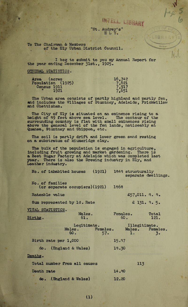 ?! U >jv . -v tLL U “St. Audrey's” ELY, To The Chairman & Members of the Ely Urban District Counoil. I beg to submit to you my Annual Report for the year ending December 31st., 1925* GENERAL STATISTICS. Area (seres 16,74-2 Population (1925) 7*621 Census 1911 7,917 1921 7,651 The Urban area consists of partly highland and partly fen, and includes the Villages of Stuntney, Adelaide, Prickwillow and Chettisham. The City of Sly is situated on an eminenoe rising to a height of 39 feet above sea level. The contour of the surrounding oountry is flat with small eminences rising above the general level of the fen lands, noticeably at Quanea, Stuntney and Shippea, etc. The soil is partly drift and lower green sand resting on a substratum of kiumeridge clay. The bulk of the population is engaged in agriculture, including fruit growing and market gardening. There is a Beet Sugar Factory at Adelaide which was completed last year. There is also the Brewing industry in Ely, and Leather industry. No. of inhabited houses (1921) 1343 structurally separate dwellings. No. of families (or separate occupiers)(1921) Rateable value Sum represented by Id. Rate VITAL STATISTICS. Males. Births. 6l. 1363 £57,011. 3. 8. £ 131, 3. 5. Females. Total 60. 121. Legitimate. Males . Females• 60. 57. Illegitimate. Males, Females. 1. 3. Birth rate per 1,000 15.37 do. (England & Wales) 13.30 Deaths. Total number from all causes 113 Death rate 14 .30 do. .(England & Wales) 12.20