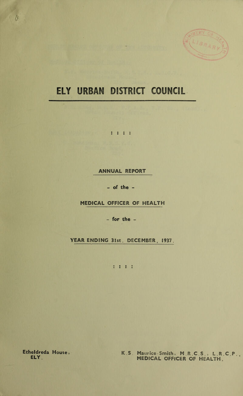 ELY URBAN DISTRICT COUNCIL Etheldreda ELY. : ANNUAL REPORT - of the - MEDICAL OFFICER OF HEALTH - for the - YEAR ENDING 31st. DECEMBER, 1937. K.S. Maurice-Smith, M.R.C.S., L.R. MEDICAL OFFICER OF HEALTH.