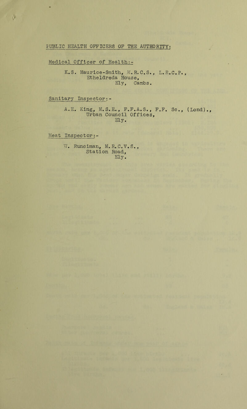 Medical Officer of Health:- K. S. Maurice-Smith, M.R. C.S., L.R.C.P Etheldreda House, Ely, Camhs. Sanitary Inspector:- A.E. King, M.S.E., F.F.A.S., F.F. Sc. Urban Co'uncil Offices, Ely. Meat Inspector;- '7. Rune iman, M. R. C. V. S., Station Road, Ely. (Lond)