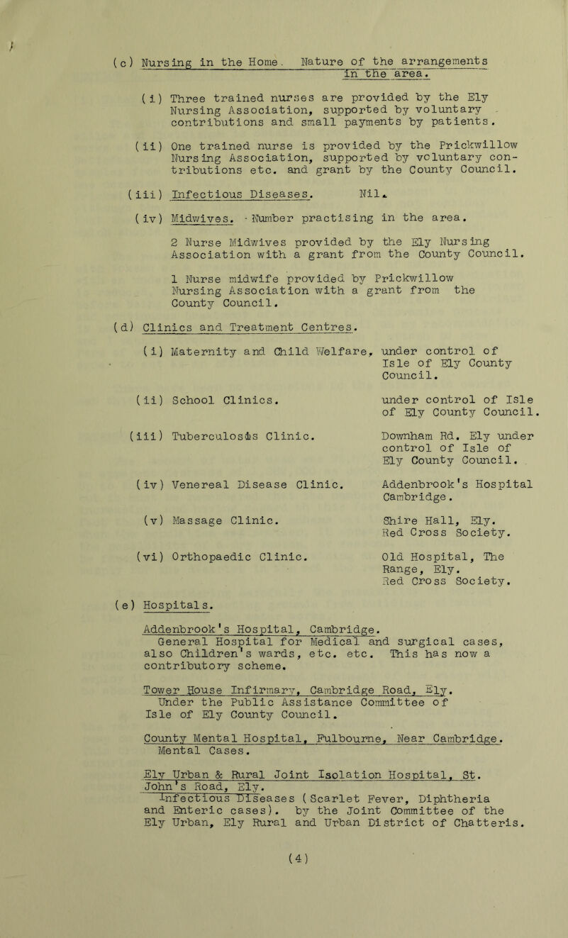 in ‘the area. (i) Three trained nurses are provided hy the Ely Nursing Association, supported hy voluntary - contrihutions and small payments by patients. (ii) One trained nurse is provided by the Prickwillow Nursing Association, supported by voluntary con- tributions etc. and grant by the County Council. (iii) Infectious Diseases. Nil* (iv) Midwives. -Number practising in the area. 2 Nurse Midwives provided by the Ely Nursing Association with a grant from the County Council. 1 Nurse midwife provided by Prickwillow Nursing Association with a grant from the County Council. (d) Clinics and Treatment Centres. (i) Maternity and Child Welfare, under control of Isle of Ely County Council. (ii) School Clinics. under control of isle of Ely County Council. (iii) Tuberculosis Clinic. (iv) Venereal Disease Clinic. Downham Rd. Ely under control of Isle of Ely County Co'uncil. Addenbrook's Hospital Cambridge. (v) Massage Clinic. Shire Hall, Ely. Red Cross Society. (vi) Orthopaedic Clinic. Old Hospital, The Range, Ely. Red Cross Society. (e) Hospitals. Addenbrook’s Hospital, Cambridge. General Hospital for Medical and stirgical cases, also Children's wards, etc. etc. This has now a contributory scheme. Tower House Infirmary, Cambridge Road, Ely. Under the Public Assistance Committee of Isle of Ely County Council. County Mental Hospital. Fulbourne, Near Cambridge. Mental Cases. Ely Urban & Rural Joint Isolation Hospital, St. John^s Road, Ely. infectious Diseases (Scarlet Fever, Diphtheria and Enteric cases), by the Joint Committee of the Ely Urban, Ely Rural and Urban District of Chatteris. (4)