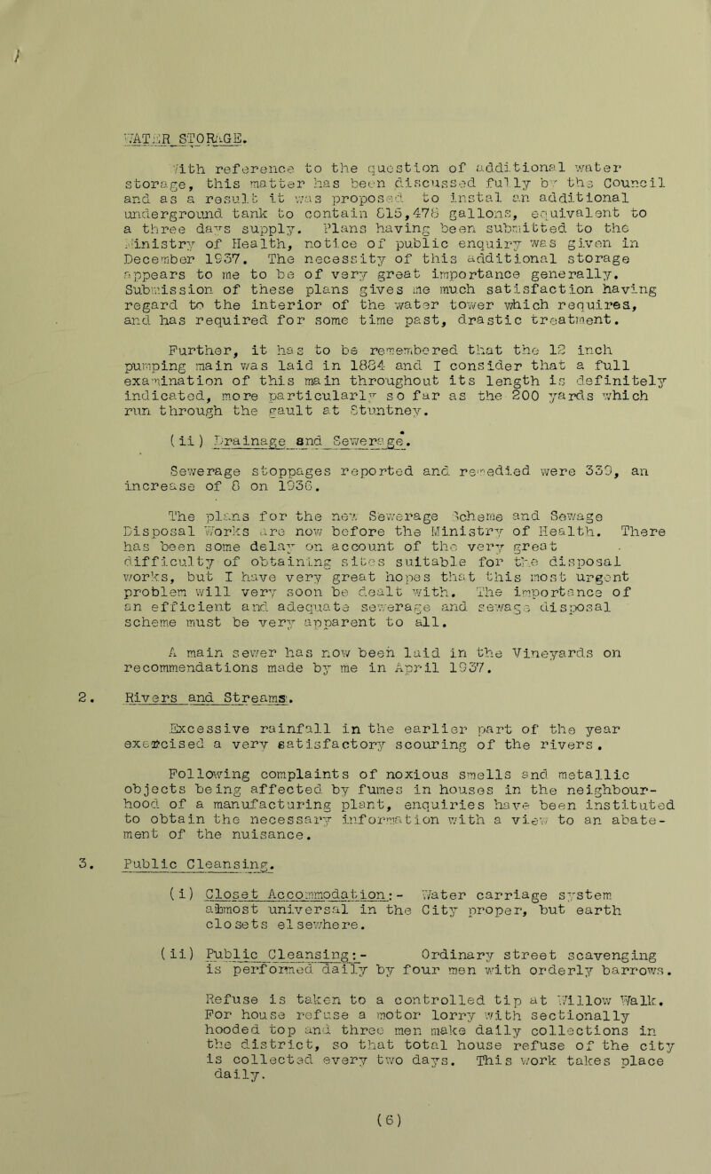 ; STQRi^GE, '7ith reference to the question of additional water storage, this matter has been dis.cussed ful I;/- b' the Council and as a. resul.b it was proposed to instal an additional underground tank to contain 815,476 gallons, equivalent to a three da;^^s supply. Plans having been submitted to the iiinistry of flea 1th, notice of public enquiry was given in December 1937. The necessity of this additional storage appears to rae to be of very great importance generally. Submission of these plans gives me much satisfaction having regard to the interior of the water tower which requirea, and has required for some time past, drastic treatment. Further, it has to be remembered that the 12 inch pumping main was laid in 1884 and I consider that a full examination of this main throughout its length is definitely indicated, more particularly so far as the 200 yards w'-hich run through the gault at Stuntney. (ii) Drainage and Sewerage. Sewerage stoppages reported and reviedied were 339, an increase of 8 on 1936. The plans for the new Sewerage Scheme and Sewage Disposal Vvorks are now before the Ministry of Health. There has been some delay on account of the very great difficultjf of obtaining sibes suitable for the disposal v/orks, but I have very great hopes that this most urgent problem will very soon be dealt w-ith. The importance of an efficient and adequate sewerage and sewage disTX)sal scheme must b© very apparent to all. A main sewer has now been laid in the Vineyards on recommendations made by me in April 1937. 2. Rivers and Streams:. .Excessive rainfall in the earlier part of the year exercised a very satisfactory scouring of the rivers , Following complaints of noxious smells snd metallic objects being affected by fumes in houses in the neighbour- hood of a manufacturing plant, enquiries have been instituted to obtain the necessar-g information v/ith a view to an abate- ment of the nuisance. 3. Public Cleansing. (i) Closet Accomm.odat ion: - Water carriage S'^stem. aibrnost universal in the City proper, but earth closets elsewhere. (ii) Public Cleansing;- Ordinary street scavenging is performed daily by four men with ordering barrov/s. Refuse is taken to a controlled tip at Willow P/alli;. For house refnse a motor lorry wibh sectionally hooded top and three men make daily collections in the district, so that total house refuse of the cib^r is collected every two days. This v/ork takes place daily. ( S)