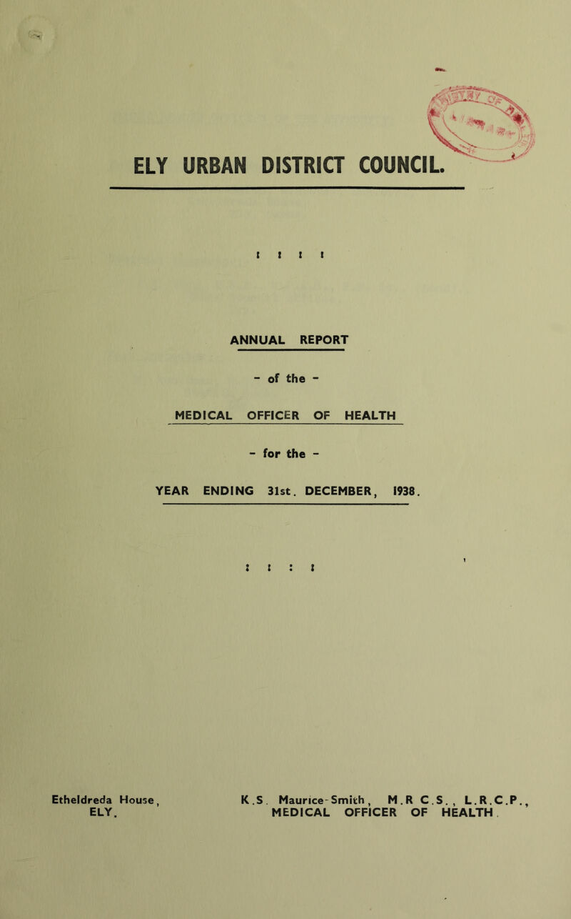 Etheldreda ELY. ELY URBAN DISTRICT t t I t ANNUAL REPORT - of the - MEDICAL OFFICER OF HEALTH - for the - YEAR ENDING 31st. DECEMBER, 1938. : t : t House, K.S. Maurice-Smith, M.R C.S,, L.R.C.P., MEDICAL OFFICER OF HEALTH.