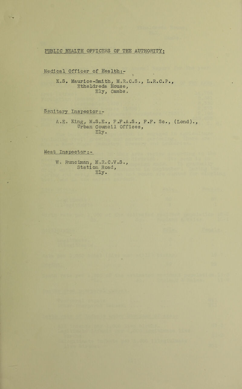 Medical Officer of Health;- KoS. Maurice-Smithy M^R.CoS,^ L.R.C.P Etheldreda House^ Ely^, CamUs c Sanitary Inspector A,E<= Kingp McScE®, F <,P ,A oS », P,Fo Sc. Urban Council Offices, Elyo Me at Inspector;- W. Runclman, M,RoCoVoSo, Station Road, Ely. (Lond).