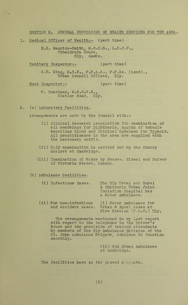 SECTION B. GENERAL PROVISIONS OP HEALTH SERVICES FOR THE AREA. 1» Medical Officer of Health;-■ (part time) K.S. Maurice-Smith, M.RoCoS., L,R.C,P<,, Etheldreda House, Ely, CambSo Sanitary Inspector;- (part time) A.E. King, M.S.E., P.P.AoS., PcP.Sc. (Lond)., Urban Council Offices, Elyc Meat Inspector;- (part time) W. Runciman, M.R.C.V.S., Station Road, Ely. 2. (a) Lab ora t ory Facilities. Arrangements are made by the Council with:- (1) Clinical Research Association for examination of all swabbings for Diphtheria, sputum of tubucle bacclllus blood and Clinical Specimen for Typhoid. All practitioners in the area are supplied v\;ith the necessary outfits (ii) Milk examination is carried out by the County Analyst at Cambridge. (ill) Examination of Water by Messrs. Rideal and Sciver of Victoria Street, London. ) Ambulance Facilities. (i) Infectious Cases, The Ely Urban and Rural & Chatteris Urban Joint Isolation Hospital has a Motor Ambulance, (il) For non-infectlous (1) Motor Ambulance for and accident cases. Urban & Rural cases at Fire Station (UoD.C.) Ely. The arrangements mentioned in m.y last report with regard to the telephone to the Driver’s house and the provision of trained attendants by members of the Ely Ambulance Division of the St, John Ambulance Brigade, continue to function smoothly. (ii) Rod Cross Ambulance at Cambridge, The facilities have so far proved a-leguate. (3)