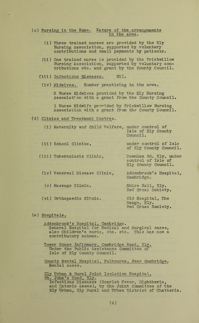 in the area. (i) Three trained nurses are provided by the Ely Nursing Association, supported by voluntary contributions and small payments by patients. (ii) One trained nurse is provided by the Prickwillow Nursing Association, supported by voluntary con- tributions etc, and grant by the County Council. (iii) Infectious Diseases. Nil. (iv) Midwives, Number practising in the area, 2 Nurse Midwives provided by the Ely Nursing Associat: on with a grant from the County Council. 1 Nurse Midwife provided by Prickwillow Nursing Association with a grant from the County Council. Cd) Clinics and Treatment Centres, (i) Maternity and Child Welfare, under control of Isle of Ely County Council. (11) School Clinics, (iii) Tuberculosis Clinic, (iv) Venereal Disease Clinic, under control of Isle of Ely County Council. Downham Rd. Ely, under control of Isle of Ely County Council. Addenbrook's Hospital, Cambridge, (v) Massage Clinic. Shire Hall, Ely. Red Cross Society, (vi) Orthopaedic Clinic, Old Hospital, The Range, Ely. Red Cross Society, (e) Hospitals, Addenbrook^s Hospital, Cambridge, General Hospital for Medical and Surgical cases, also Children’s wards, etc, etc. This has now a contributory scheme. Tower House Infirmary, Cambridge Road, Ely. Under the Public Assistance Committee of Isle of Ely County Council. County Mental Hospital, Fulbourne, Near Cambridge. Mental cases. Ely Urban & Rural Joint Isolation Hospital, St. John’s Road, Ely, Infectious Diseases (Scarlet Fever, Diphtheria, and Enteric cases), by the Joint Committee of the Ely Urban, Ely Rural and Urban District of Chatteris. (4)