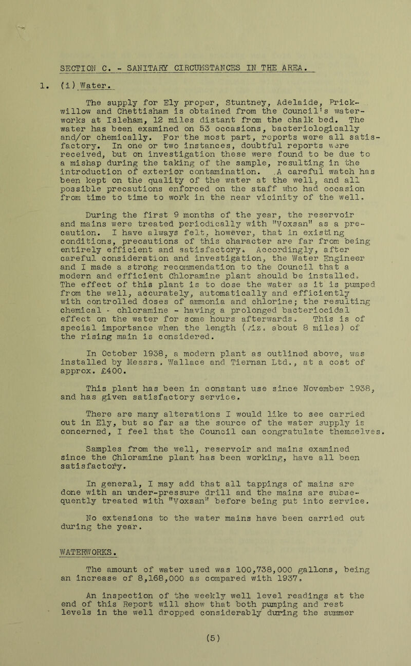 1. (i ) Water. The supply for Ely proper, Stuntney, Adelaide, Prick- willow and Chettisham is obtained from the Council's water- works at Isleham, 12 miles distant from the chalk bed. The water has been examined on 53 occasions, bacteriologically and/or chemically. For the most part, reports were all satis- factory. In one or two instances, doubtful reports were received, but on investigation these were found to be due to a mishap during the taking of the sample, resulting in the introduction of exterior contamination. .A careful watch has been kept on the quality of the water at the well, and all possible precautions enforced on the staff who had occasion from time to time to work in the near vicinity of the well. During the first 9 months of the year, the reservoir and mains were treated periodically with Voxsan” as a pre- caution. I have always felt, however, that in existing conditions, precautions of this character are far from being entirely efficient and satisfactory^ Accordingly, after careful consideration and investigation, the Water Engineer and I made a strong recommendation to the Council that a modern and efficient Chloramine plant should be Installedo The effect of this plant is to dose the water as it is pumped from the well, accurately, automatically and efficiently with controlled doses of ammonia and chlorine| the resulting chemical - chloramine - having a prolonged bacteriocidal effect on the water for some hours afterwards. This is of special importance when the length (/iz, about 8 miles) of the rising main is considered. In October 1938. a modern plant as outlined above, was installed by Messrs, Wallace and Tiernan Ltd., at a cost of approx. £400. This plant has been in constant use since November 1938, and has given satisfactory service. There are many alterations I would like to see carried out in Ely, but so far as the' source of the water suppler is concerned, I feel that the Council can congratulate themselves. Samples from the well, reservoir and mains examined since the Chloramine plant has been working, have all been satisfactory. In general, I may add that all tappings of mains are done with an under-pressure drill and the mains are subse- quentl^r treated with Voxsan” before being put into service. No extensions to the water mains have been carried out during the year. WATERWORKS. The amount of water used was 100,738,000 gallons, being an increase of 8,168,000 as compared with 1937, An Inspection of the weekly well level readings at the end of this Report will show that both pumping and rest levels in the well dropped considerably during the summer (5)
