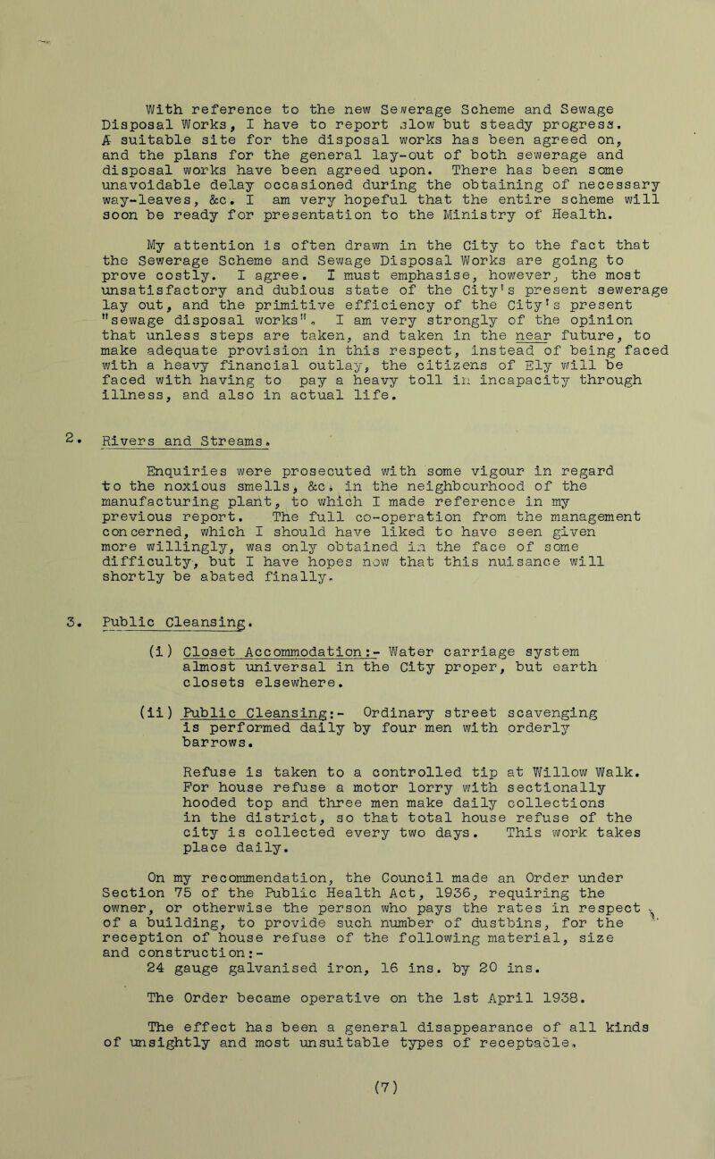 With reference to the new Sewerage Scheme and Sewage Disposal Works, I have to report slow hut steady progress. & suitable site for the disposal works has been agreed on, and the plans for the general lay-out of both sewerage and disposal works have been agreed upon. There has been some unavoidable delay occasioned during the obtaining of necessary way-leaves, &c. I am very hopeful that the entire scheme will soon be ready for presentation to the Ministry of Health. My attention is often drawn in the City to the fact that the Sewerage Scheme and Sewage Disposal Works are going to prove costly. I agree. I must emphasise, however, the most unsatisfactory and dubious state of the City's present sewerage lay out, and the primitive efficiency of the City's present sewage disposal works, I am very strongly of the opinion that unless steps are taken, and taken in the near future, to make adequate provision in this respect, instead of being faced with a heavy financial outlay, the citizens of Ely will be faced with having to pay a heavy toll in Incapacity through Illness, and also in actual life. Rivers and Streams. Enquiries were prosecuted with some vigour in regard to the noxious smells, &ci in the neighbourhood of the manufacturing plant, to which I made reference in my previous report. The full co-operation from the management concerned, which I should have liked to have seen given more willingly, was only obtained in the face of some difficulty-, but I have hopes now that this nuisance will shortly be abated finally. 3• Public Cleansing. (1) Closet Accommodation;- Water carriage system almost universal in the City proper, but earth closets elsewhere. (ii) Public Cleansing:- Ordinary street scavenging is performed dally by four men with orderly barrows. Refuse is taken to a controlled tip at Willow Walk. For house refuse a motor lorry with sectlonally hooded top and three men make daily collections in the district, so that total house refuse of the city is collected every two days. This work takes place dally. On my recommendation, the Council made an Order under Section 75 of the Public Health Act, 1936, requiring the owner, or otherwise the person who pays the rates in respect . of a building, to provide such number of dustbins, for the ' reception of house refuse of the following material, size and construction:- 24 gauge galvanised iron, 16 ins. by 20 ins. The Order became operative on the 1st April 1938. The effect has been a general disappearance of all kinds of unsightly and most unsuitable types of receptacle.