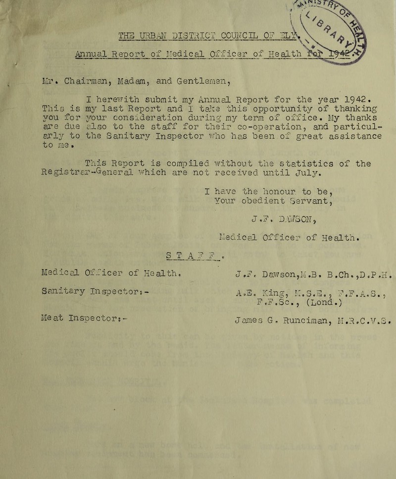 THB URBAN DISTRICT COUNCIL OF Annual Report of Medical Officer of He Mr. Ch ai man , M ad am, and G ent 1 email ? I herewith submit my Annual Report for the year 1942. This is my last Report and 1 tale this opportunity of thanking you for your consideration during my term of office. My thanks are due also to the staff for their co-operation, and particul- arly to the Sanitary Inspector who has been of great assistance t o me« This Report is compiled without the statistics of the Registrar-General which are not received until July. I have the honour to be, Your obedient Servant, J .1. DUS Oil, Medical Officer of Health. s_L.AZ.JL* Medical Officer of Health. Sanitary Inspector?- Me at Inspectors- J of. Dawson?M.B. B.Ch.,D.P.H. AT? Yinrr T.r C4 T1 ' TP a c* & -t-J Q il. -L i 1 ^ x x o uD 4 1 O J -i.' c — « jTi. *5 lO o p Flic. 5 (bond.) J ame s G. Runeim an, M.R,0.V.3.