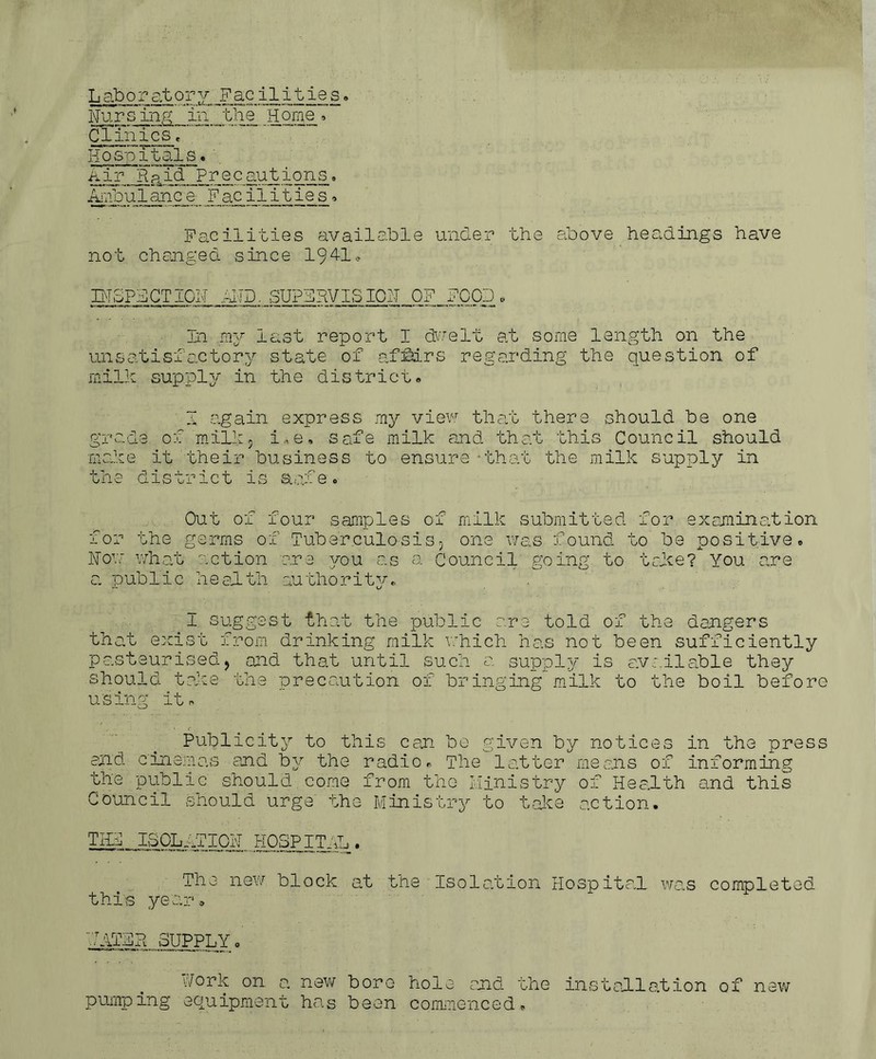 Laboratory Facilities» Nursing in the Home, Clinics« Hospitals» Air Raid Precautions. Ambulance Facilities, Facilities available under the above headings have not changed since 1941* IHoPdCTIGIJ .-TIP. SUPERVISION OF FOOD, In my last report I dwelt at some length on the unsatisfactory state of afMrs regarding the question of milk supply in the district. I again express my view that there should be one grade of milk. i,e. safe milk and that this Council should make it their business to ensure that the milk supply in the district is Stofe. Out of four samples of milk submitted for examination for the germs of Tuberculosis, one was found to be positive. How what action are you as a Council going to take? You are a public health authority. 1 suggest that the public are told of the dangers that exist from drinking milk which has not been sufficiently pasteurised, and that until such a supply is avr.ilable they should take the precaution of bringing milk to the boil before using it. Publicity to this can be given by notices in the press and cinemas and by the radio. The latter means of informing the public should come from the Ministry of Health and this Council should urge the Ministry to take action. THF ISOLATION HOSPITAL. The new block at the Isolation Hospital was completed this year. ''.TATAR SUPPLY. fork on. a new bore hole and the installation of new pumping equipment has been commenced.
