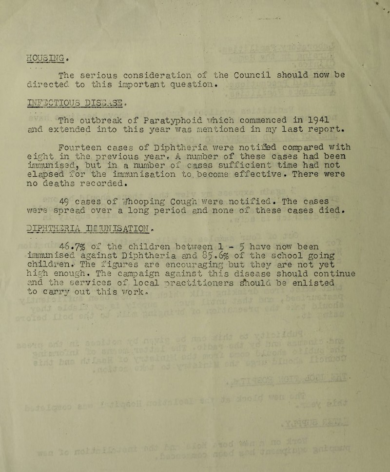HOUSINGo The serious consideration of the Council should now be directed to this important question. INFECTIOUS DISEASE. • , - The outbreak of Paratyphoid which commenced in 1941 and extended into this year was mentioned in my last report. Fourteen cases of Diphtheria were notified compared with eight in the previous year* A number of these cases had been immunised? but in a number of cases sufficient time had not elapsed for the immunisation to, become effective. There were no deaths recorded. 49 cases of Whooping Cough were notified. The cases were spread over a long period and none of these cases died. DIPHTHERIA IILTUN IS AT ION . 46.7% of the children between 1-5 have now been immunised against Diphtheria and 85.6% of the school going children.- The figures are encouraging but they are not yet high enough. The campaign against this disease should continue and the services of local practitioners Should be enlisted to car 1*2r out this work,