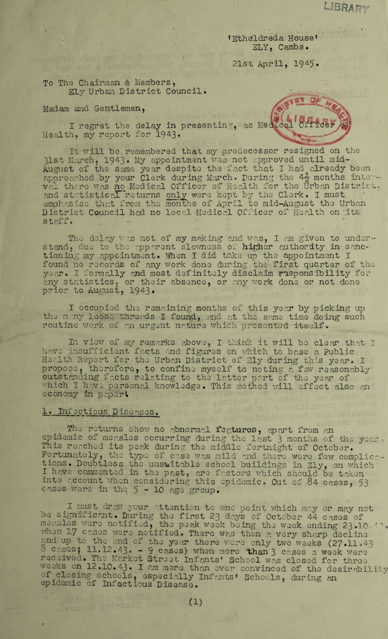 .JBRAfT^ • ’ \ v „ *Ethe!ldreda House* SLY5 Carribs. 21st April, 1945• To The Chairman & Members , Ely Urban District Council. Madam and Gentlemen, I regret the delay in presenting, Health, my report for 194-3* It will be remembered that my predecessor resigned on the 3.1st March, 1943* My appointment was not -approved until mid- August of the same year despite the fact that I had already been approached-by your Clerk during March* During the 4-fjr months inter val there was no-Medical Officer of Health for the Urban District and statistical returns only were kept by the Clerk, I must emphasise that from the months of April to mid-August the Urban District Council had no local Medical Officer of Health on'its stafi The delay was not of my making and was, I am given to under- stand, due to the apparent slowness of higher authority in sanc- tioning my appointment. When I did take up the appointment I found no records of any work done during brief first quarter of the year. I formally and most definitely disclaim responsibility for any statistics, or their absence, or any work dono or not done prior to. August, 194-3* I oocupiod the remaining months of this year by picking up the many loose threads I found, and at the same time doing such routine work of an urgent nature which presented itself. Xn view of my remarks above, I think it will be clear that I have insufficient facts and figures on which to base a Public Health Report for the Urban District of Ely during this year. I propose, therefore, to confine myself to noting a few reasonably outstanding facts relating to the latter part of the year of which I have personal knowledge. This method will effect also an economy in pap or l 1. Infectious Diseases. The returns show no abnormal features, apart from an epidemic of measles occurring during the last 3 months of the ye a. This reached its peak during the middle fortnight of October. Fortunately, the typo of case was mild and there Twere few compile tions. Doubtless the unsuitable school buildings in Ely, on which I ha.vo commented in the past, are factors which should be taken into account when considering this epidemic«, Out of 84 cases, 53 cases were in the 5-10 age group. #I nust draw your ttention to one point which may or may noi be significant. During the first 23 days of October 44 cases of measles wore notified, the peak week being the week ending 23.10 wnen 3.7 cases wore notified. There was then, a very sharp decline and up to the end of the yean there were only two weeks (27.11 »4: O' c uses $ ll.i2.43. - 9 cases) when more ''than 3 cases a week were received. The Market Street Infants’ School was closed for three weeks on 12.10.43, I am more than ever convinced of the desirabiD of closing schools, especially Infants* Schools, during an epidemic of Infactious Disease.