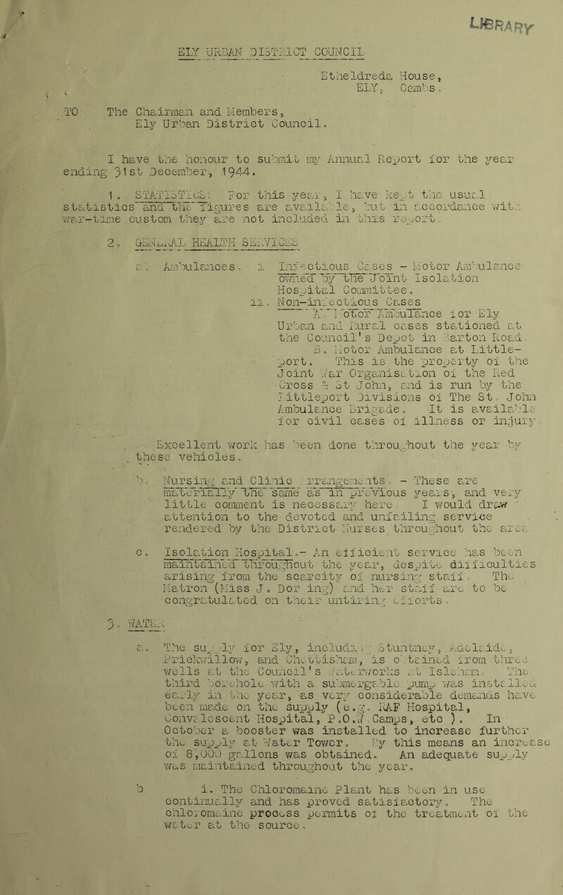 ELY URBAN DISTRICT COUNCIL Etheldreda House, ELY 5 Cambs, TO The Chairman and Members, Ely Urban District Council,, 1 have the honour to submit my Annual Report lor the year ending jjst Dec-ember.-, 1944. 1° STATISTICS: For this year, I have kept the usual statistics- and““th& figures are available , but in accordance with war-time custom they are not included in this report, 2 ^ health servicee ah Ambulances', i Infectious Cases - Motor Ambulance awhecT 15y~t'Tie“‘JbTnt I s olation H o sp i t a 1 C omm.it tee, ii, Non—infe c tiou s C as e s LAb'1 IoTbr“ArnlouTance I or Ely Urban and Rural cases stationed at the C ounoil's Depot in 3art on Road- 3. Motor Ambulance at Little- port. This is the property ox the Joint War Organisation of the Red Cross 1 St John, and is run by the littleport Divisions oi The St John Ambulance Brigade. It is availabl for civil cases ol illness or injur Excellent work has,been done throughout the year by these vehicles, • * ' ■ i . • ’bNursing and Clinic .rrangements', - These are mat«3riaXLy“the” same as in previous years, and very little comment is necessary here- I would draw • attention to the devoted and unfailing., service rendered by the District Nurses throughout the area c. Isolation Hospital,- An efficient service has been maintainecT“tHroughout the year, despite diifaculties arising from the scarcity ol nursing staff. The Matron (Miss J. Dor ing) and her staff are to be congratulated on their untiring efforts, 3. WATER a,. The supply for Ely., includin'? Stuntney, Adelaide, Priokwiilow-, and Chettisham, is obtained from three wells at the Council's Waterworks at Islehan, The third borehole with a submergable purnp was installed early in the year, as very considerable demands have been made on the supply (e.g, I\AF Hospital, Convalescent Hospital, P,O.W,Camps, etc ). In October a booster was installed to increase further the supply at Water Tower, By this means an increase or 8,000 gallons was obtained. An adequate supply was maintained throughout the year. continually and has proved satisfactory. The chloromaine process permits of the treatment ol the water at the source. ^ CD