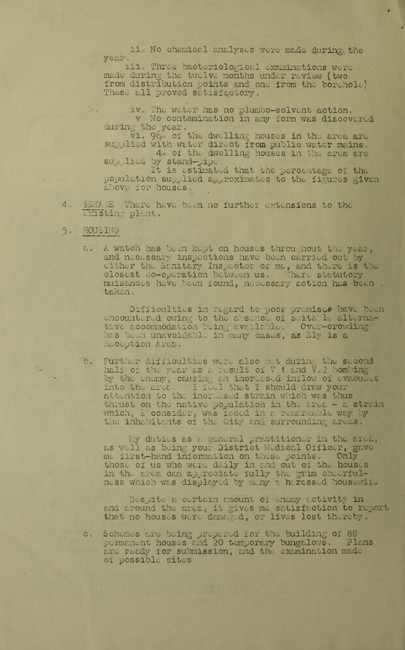 year, iii. Three bacteriological examinations were - made during the twelve months under review (two from distribution points and one from the borehole) These all proved satisfactory. bo iv. The water has no piumbo-solvent action. v No contamination'in any form was discovered during the year. vio 96/- °f the dwelling houses in the area are supplied with water direct from public water mains, 4>o of the dwelling houses in the area are supplied by stand-pipe. It is estimated that the percentage of the population supplied approximates to the figures given above lor houses, SETA There have been no further extensions to the existing plant, HOUSING- a. A watch has been kept on houses throu ;hout the year, and noCessary inspections have been carried out by either the Sanitary Inspector or me, and there is the closest co-operation between us, There statutory nuisances have been found, necessary action has been . taken. Difficulties in regard to poor premises have ’xm encountered owing to the absence of suits' lo alterna- tive accommodation being available. Over-crowding has beon unavoidable in many cases, as Ely is a Deception Area, , .• b. Further difficulties wax also met during the second hall ox the year as a result of V 1 and V,2 bombing by the enemy, causing an increased inflow of evacuees into the ares- I feel that I should draw your attention to the increased strain which was thus thrust on the native population in the ares - a strain which, I consider, was faced in a remarkable way by the inhabitants of the City.end surrounding areas. My duties as a general practitioner in the area, as well as being your District Medical Officer, gave me first-hand information on these points. Only those of us who were daily in and out of the houses in the area can appreciate fully the grim cheerful- ness which was displayed by many 1 hirassed housewife Despite a certain amount 01 enemy activity in and around the area, it gives me satisfaction to repor that no houses were damaged, or lives lost thereby, c. Schemes are- being prepared for the building of 88 permanent houses and 20 temporary bungalows. Plans are ready for submission, and the examination made of possible sites