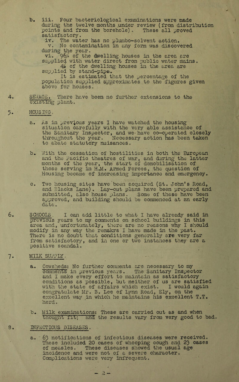 b. iiic Four bacteriologioal exemine^tions were made during the twelve months .under review (from distribution points and from the borehole)c These all proved satisfactoryo iv. The water has no plurnbo—solvent action. Vo No contamination in any form was discovered during the yearo vi. 96)0 of the dwelling houses in the a.rea are supplied v/ith water direct from public v/ater mains 0 4^ of the dwelljjig houses in the amea are su'pplied by stand-pipe. It is estimated that the percentage of the population supplied approxima.tes to the figures given above for houses» SE'i/ACxE. There have been no further extensions to the existing plaint o HOUSMGo a. As in prev^-ous years I have watched the housing situation carefully v/ith the very able assisteiice of the Sanitary Inspector, and we-have co-operated closely throughout the ye&Xo Necessary action has been taken to abate statutory nuisances= b. With the cessation of hostilities in both the European and the Pacific theatres of v/ar, and during the latter months of the year, the start of demobilisation of those serving in H.M. Armed Forces, the question of Housing became of increasing importance and emergency. c. Two housing sites h6.ve'been acquired (St, John's Road, and Blacks Lane). Lay-out plans have been prepared and submitted, also house plans. Some of these have been approved,' and building should be commenced at 0.n esxly date o SCHOOLS . I can add little to v/hat I have already said in previous years to my comments on school buildings in this area and, unfortunately, there are no reasons v/hy I should modify in any way the remakrs I have made in the past. There is no doubt that conditions generally are very far from satisfactory, and in one or two instances they are a, positive s caudal, MILE SUPPLY- - • a. Co¥/shedS2 No further comments Cure necessary to my bomment's in ijrevious years. The Sanitary Inspector ' and I make every effort to maintain as satisfactory conditions c.s possible, but neither of us are satisfied with the state of affairs v/hich exist, I would again congratulate Mr, B, Lee of Lynn Roa^d, Ely, on the excellent way in which he maintains his excellent T.T. herd, b. Milk examinationss These are carried out as and when thought fit; and the results vary from very good to bad, IHFECTIOUS DISEASES, a. 63 notifications of infectious disesoses v/ere received. These included 20 cases of v^fhooping cough and 23 cases of measles. These diseases showed the usual age incidence and v/ere not of a severe character, Complic8,tions were very infrequent.
