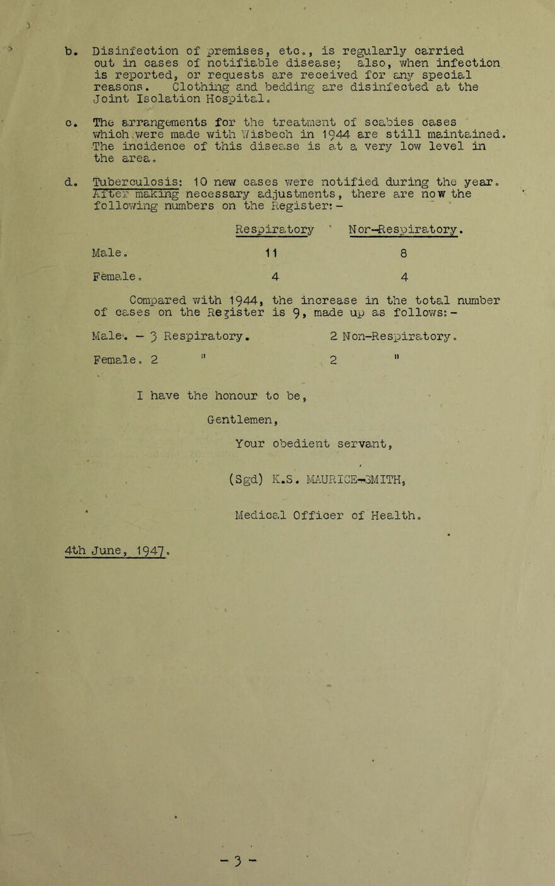 b. Disinfection of premises, etCo, is regularly carried out in oases of notifiable disease; also, when infection is reported, or requests 3.re received for any special reasons. Clothing and bedding are disinfected at the Joint Isolation Hospital. 0. The arrangements for the treatment of scabies cases which .were made v/ith V/isbech in 1944 are still maintained. The incidence of this disease is at a very lov/ level in the area. do Tuberculosis’. 10 new cases ¥/ere notified during the year. After making necessary adjustments, there are now the following numbers on the Piegister;- Respiratory ’ Nor~Respiratory. Male, 11 8 Female. 4 4 Compared v/ith 1944, the increase in the total number of cases on the Register is 9> made up as follov/s;- Male. “3 Respiratory, 2 Non-ResxDiratory. Female. 2 ” 2  I have the honour to be, Gentlemen, Your obedient servant, (Sgd) K.S. Pl/URICE-^oMITH, Medical Officer of Health. 4th June, I947.