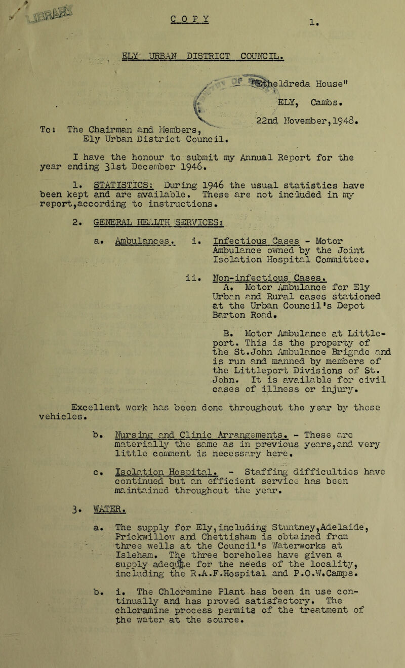 C 0 P Y 1 ELY' UEBAN DISTRICT COUNCIL. f-:§&&heldreda House” \ ELY, Carnbs# . 22nd Novemb er, I9 4-3 • I have the honour to submit my Annual Reiport for the year ending 31st December 1946* !• STATISTICS; During 1946 the usual statistics have been kept and are available. These are not included in my report,according to instructions. 2. GEI'ERAL HEx\LTH SERVICES; a. Ambulances. i. Infectious Gases - Motor Ambulance ovmed by the Joint Isolation Hospital Committee. ii• Non-infectious Gases* A. Motor i'tmbulance for Ely Urban and Rura.1 cases sta.tioned at the Urban Council*s Depot Ba.rton Road. B. Motor Ambulance a,t Little- port. This is the property of the St.John Ambulance Brigade and is run and ma.nned by members of the Littleport Divisions of St. John. It is a.vailr.ble for civil cases of illness or injury. Excellent work has been done throughout the ye?.r by these vehicles. b. Nursing and Clinic i\rrang:sments. - These arc materially the same as in previous years,and. very little comment is necessary here, c* Isolation Hospital. - Staffing difficulties have continued but an efficient service has been mr.intaincd throughout the year. To; The Chairman and Members. Ely Urban District Council. 3. V'fATER. a. The supply for Ely,including Stuntney,Adelaide, Prickwillow and Chettisham is obtained from ' three wells at the Council's Waterworks at Isleham, The three boreholes have given a supply adeqi^e for the ne'eds of the locality, including' the R.A.F.Hospital and P.O.W.Camps. b. i. The Chloramine Plant has been in use con- tinually and has proved satisfactory. The chloramine process permits of the treatment of the v;ater at the source.