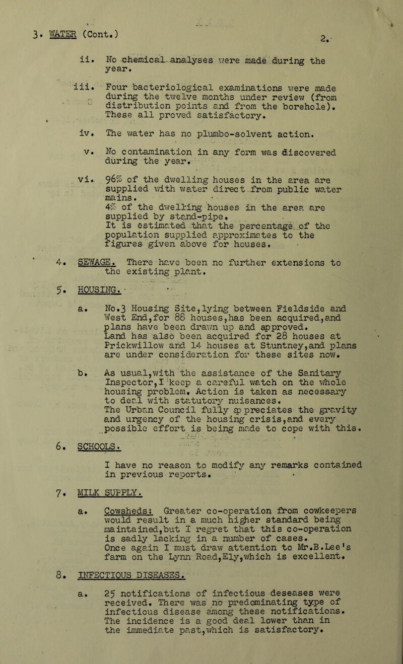 3. WATER (Cent.) 2.- ii. No ciiemical*analyses v/ere made .during the year. iii. Four bacteriological examinations v/ere made ,, during the twelve months under reviev/ (from ■ distribution points and from the borehole). These all proved satisfactory. iv. The water has no plumbo-solvent action. V. No contamination in any form was discovered during the year#-'- vi.. 9^^ 0^* the dv/elling houses in the area are supplied with water direct.from public water mains. 4^1' of the dwelling houses in the area are supplied by stand-pipe. It is estimated-that the p.erc.entage..e.f the population supplied approximates to the figures given a.bove for houses. 4. SEWAGE. There have been no further extensions to the existing pla.nt. 5* housing.• a. No.3 Housing Sitejlying between Fieldside and West End5for 88 houses,has been acquired,and plans have been drawn up and approved. Land has also been acquired for 28 houses at Prickwillov/ and 14 houses at Stuntneyjand plans are under consideration for these sites nov/. b. As usual,v/ith the assistance of the Sanitary Inspector,I'keep a careful watch on the whole housing problem. Action is taken as necessary to deal with sta.tutory nuisances. The Urban Council fully appreciates the grCuVity a.nd urgency of the housing crisis,and every possible effort is being made to cope with this. 6. SCHOOLS. • ‘ ? I have no reason to modify any remarks contained in previous reports. 7* milk supply. a. Cowsheds; Grea,ter co-operation from cowkeepers v/ould result in a much hi^er standard being maintained,but I regret that this co-operation is sadly lacking in a number of cases. Once again I must draw attention to Mr.B.Lee’s farm on the Lynn.Road,Ely,which is excellent. 8, BTFECTIOUS DISEASES.' a. 25 notifications of infectious deseases were received. There was no predominating type of infectious disease arnong these notifications. The incidence is a good deal lov/er than in the immedia.te past,which is satisfactory.