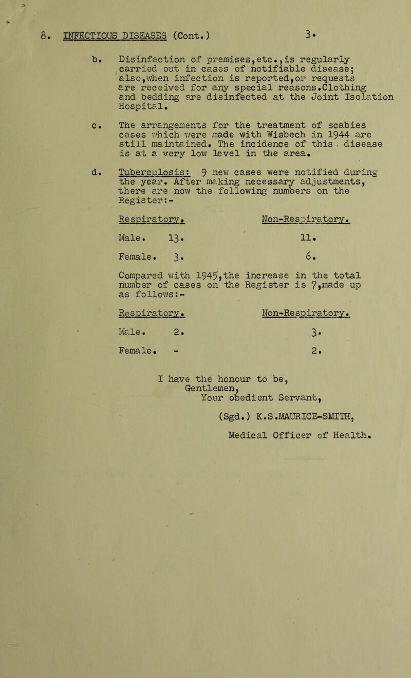 8. INFECTIOUS DISEASES (Cont.) 3. :> b. Disinfection of premises,etc•^is regularly ^carried out in cases of notifiable disease5 also,when infection is reported,or requests are received for any special reasons•Clothing and bedding are disinfected at the Joint Isolation Hospital. c. The arrangements for the treatment of scabies cases \7hich were made with Wisbech in 1944 a^re still maintained. The incidence of this . disease is at a very low level in the area* d. Tuberculosis; 9 cases were notified during the year. After making necessary adjustments, there are now the following numbers on the Registers- Respiratory. Non-Respiratory. Male. 13. 11• Female. 3* Compared with 1945,the increase in the total number of cases on the Register is 7}inade up as follow's Respiratory. Non-Re spiratory. 2. 3. Female• 2. I have the honour to be, Gentlemen, Your obedient Servant, (Sgd.) K.S.MAURICE-SMITH, Medical Officer of Health