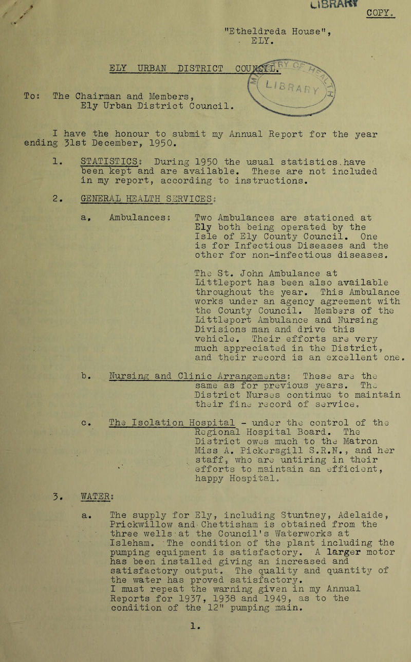 UBRAlt* COPY. Etheldreda House, ■ ELY. ELY URBAN DISTRICT COU Tos The Chairman and Members, Ely Urban District Council. I have the honour to submit my Annual Report for the year ending 31st December, 1950. 1. STATISTICSt During 1950 the usual statistics.have been kept and are available. These are not included in my report, according to instructions. 2. GENERAL HEALTH SERVICES; a. Ambulances § Two Ambulances are stationed at Ely both being operated by the Isle of Ely County Council. One is for Infectious Diseases and the other for non-infectious diseases. The St. John Ambulance at Littleport has been also available throughout the year. This Ambulance works under an agency agreement with the County Council. Members of the Littleport Ambulance and Nursing Divisions man and drive this vehicle. Their efforts are very much appreciated in the District, and their record is an excellent one. b. Nursing and Clinic Arrangements? These are the same as for previous years. Tiu District Nurses continue to maintain their fin^ record of service. c. The Isolation Hospital - under the control of the Regional Hospital Board. The District Owes much to the Matron Miss A. Pickersgill S.R.N., and her staff, who are untiring in their efforts to maintain an efficient, happy Hospital. 3. WATERS a. The supply for Ely, including Stuntney, Adelaide, Prickwillow and-Chettisham is obtained from the three wells-at the Council's Waterworks at Isleham. 'The condition of the plant including the pumping equipment is satisfactory. A larger motor has been installed giving an increased and satisfactory output. The quality and quantity of the water has proved satisfactory. I must repeat the warning given in my Annual Reports for 1937, 1938 and 1949? as to the condition of the 12 pumping main.