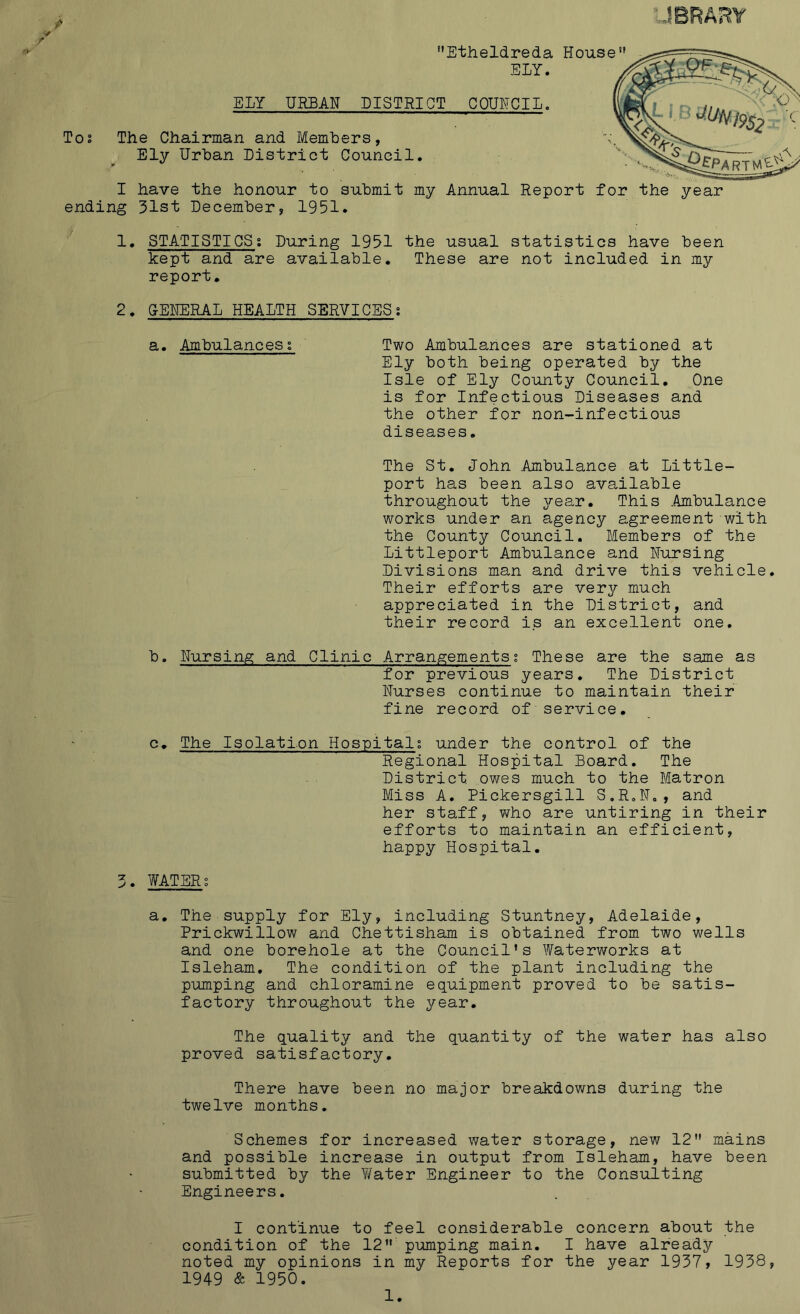 To Etheldreda House ELY. The Chairman and Members, Ely Urban District Council. I have the honour to submit my Annual Report for the year ending 31st December, 1951. 1. STATISTICSi During 1951 the usual statistics have been kept and are available. These are not included in my report. 2. GENERAL HEALTH SERVICES; a. Ambulances s Two Ambulances are stationed at Ely both being operated by the Isle of Ely County Council. One is for Infectious Diseases and the other for non-infectious diseases. The St. John .Ambulance at Little- port has been also available throughout the year. This .Ambulance works under an agency agreement with the County Council. Members of the Littleport Ambulance and Nursing Divisions man and drive this vehicle. Their efforts are very much appreciated in the District, and their record is an excellent one. b. Nursing and Clinic Arrangements % These are the same as for previous years. The District Nurses continue to maintain their fine record of service. c. The Isolation Hospital; under the control of the Regional Hospital Board. The District, owes much to the Matron Miss A. Pickersgill S.R.N., and her staff, who are untiring in their efforts to maintain an efficient, happy Hospital. 3. WATER; a. The supply for Ely, including Stuntney, Adelaide, Prickwillow and Chettisham is obtained from two wells and one borehole at the Council's Waterworks at Isleham. The condition of the plant including the pumping and chloramine equipment proved to be satis- factory throughout the year. The quality and the quantity of the water has also proved satisfactory. There have been no major breakdowns during the twelve months. Schemes for increased water storage, new 12 mains and possible increase in output from Isleham, have been submitted b3^ the Water Engineer to the Consulting Engineers. I continue to feel considerable concern about the condition of the 12 pumping main. I have already noted my opinions in my Reports for the year 1937, 1938, 1949 & 1950.