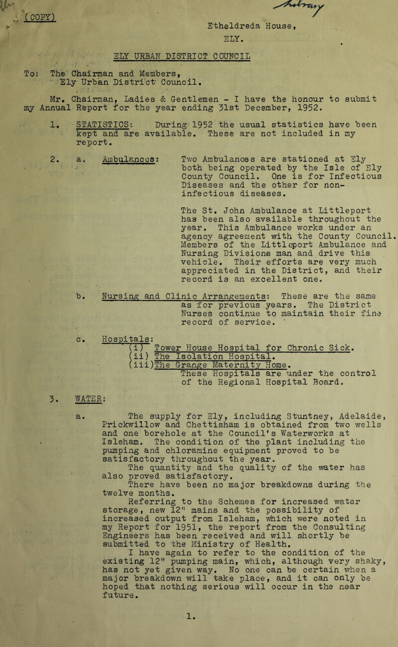 COPY) SLY URBAg DISTRICT COUNCIL Tos The Chairman and Memhers, '' Sly Urban Listrrct' Council, Mr. Chairman, Ladies & Gentlemen - I have the honour to submit my Annual R’eport for the year ending 31st December, 1952. 1. STATISTICSg During'1952 the usual statistics have been kept and are available. These are not included in my report. 2. a. Ambulances; Two Ambulances are stationed at Sly - both being operated by the Isle of Ely County Council. One is for Infectious Diseases and the other for non- infectious diseases. The St. John .Amibulance at Littleport has been also available throughout the year. This Ambulance works under an agency agreement with the County Council Members of the Littleport Ambulance and Nursing Divisions man and drive this vehicle. Their efforts are very much appreciated in the District, and their record is an excellent one. b. Nursing; and Clinic Arrangementsg These are the same as for previous years. The District Nurses continue to maintain their fine record of service, ' b. Hospitals^ (i) Tower House Hospital for Chronic Sick. (ii) The Isolation Hospital. (iii) The Grangje Malernity Home. These Hospitals are under the control of the Regional Hospital Board, 3. WATER; a. The supply for Ely, including Stuntney, Adelaide, Prickwillow and Chettisham is obtained from two wells and one borehole at the Council’s Waterworks at Isleham. The condition of the plant including the pumping and chloramine equipment proved to be satisfactory throughout the year. The quantity and the quality of the water has also proved satisfactory. There have been no major breakdowns during the twelve months. Referring to the Schemes for increased water storage, new 12 mains and the possibility of increased output from Isleham, which were noted in my Report for 1951, the report from the Consulting Engineers has been received and will shortly be submitted to the Ministry of Health, I have again to refer to the condition of the existing 12 pumping main, which, although very shaky, has not yet given way. No one can be certain when a major breakdown will take place, and it can only be hoped that nothing serious will occur in the near future. Etheldreda House, ELY.
