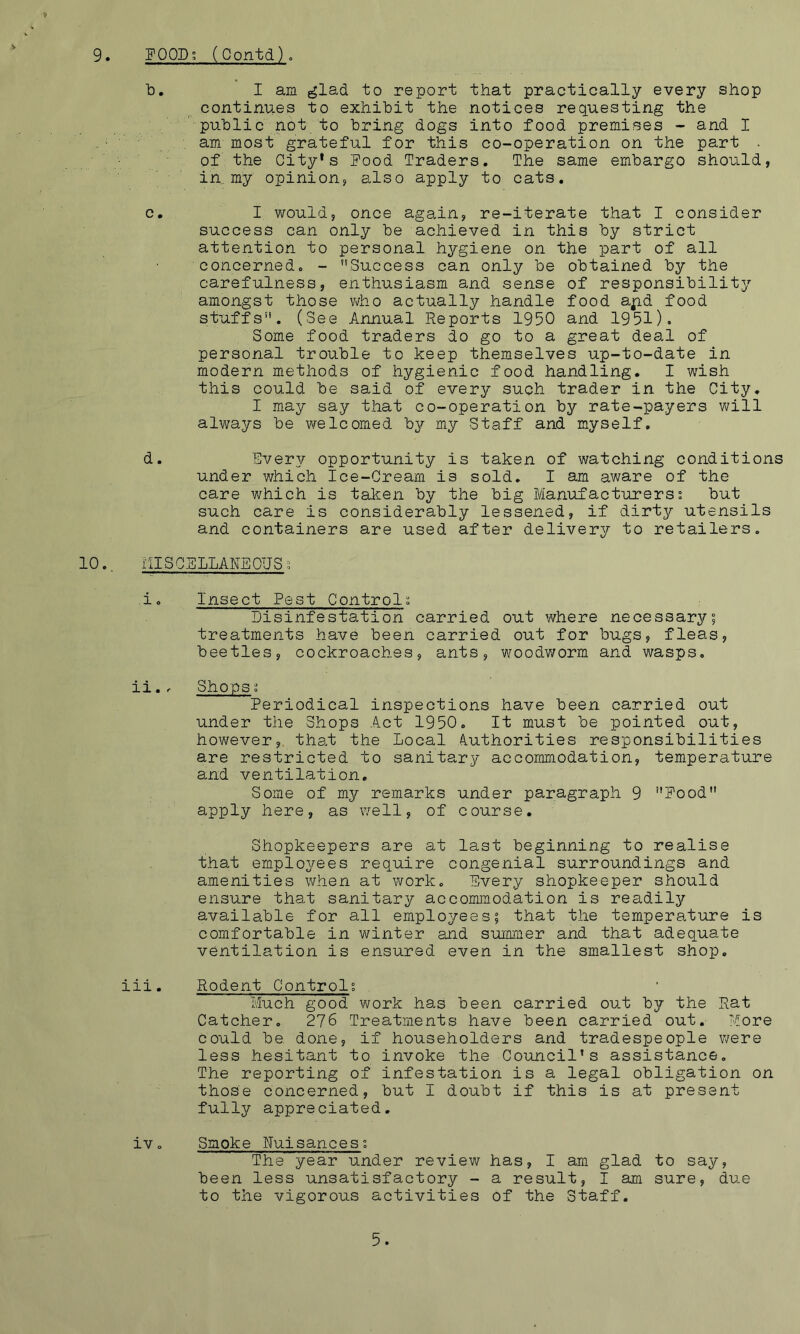9. FOODS (Contd)o b. I am glad to report that practically every shop continues to exhibit the notices requesting the public not to bring dogs into food premises - and I am most'grateful for this co-operation on the part . of the City*s Food Traders. The same embargo should, in,, my opinion, also apply to cats. c. I would, once again, re-iterate that I consider success can only be achieved in this by strict attention to personal hygiene on the part of all concerned. - Success can only be obtained by the carefulness, enthusiasm and sense of responsibility amongst those v^ho actually handle food ajp.d food stuffs. (See Annual Reports 1950 and 1951). Some food traders do go to a great deal of personal trouble to keep themselves up-to-date in modern methods of hygienic food handling. I wish this could be said of every such trader in the City. I may say that co-operation by rate-payers will always be welcomed by my Staff and myself. d. Every opportunity is taken of watching conditions under which Ice-Cream is sold. I am aware of the care which is taken by the big Manufacturerss but such care is considerably lessened, if dirty utensils and containers are used after delivery to retailers. 10., MISCSLLAREOUSg i. Insect Pest Control^. Disinfestation carried out where necessary; treatments have been carried out for bugs, fleas, beetles, cockroaches, ants, woodworm and wasps. ii., Shops ^ Periodical inspections have been carried out under the Shops Act 1950. It must be pointed out, however,, that the Local A.uthorities responsibilities are restricted to sanitary accommodation, temperature and ventilation. Some of my remarks under paragraph 9 Food apply here, as v/ell, of course. Shopkeepers are at last beginning to realise that employees require congenial surroundings and amenities when at work. Every shopkeeper should ensure that sanitary accommodation is readily available for all employees; that t.he temperature is comfortable in winter and summer and that adequate ventilation is ensured even in the smallest shop. iii. Rodent Control; Much good work has been carried out by the Rat Catcher. 276 Treatments have been carried out. More could be done, if householders and tradespeople v/ere less hesitant to invoke the Council’s assistance. The reporting of infestation is a legal obligation on those concerned, but I doubt if this is at present fully appreciated. iv. Smoke Nuisances; The year under review has, I am glad to say, been less unsatisfactory - a result, I am sure, due to the vigorous activities of the Staff. 5.