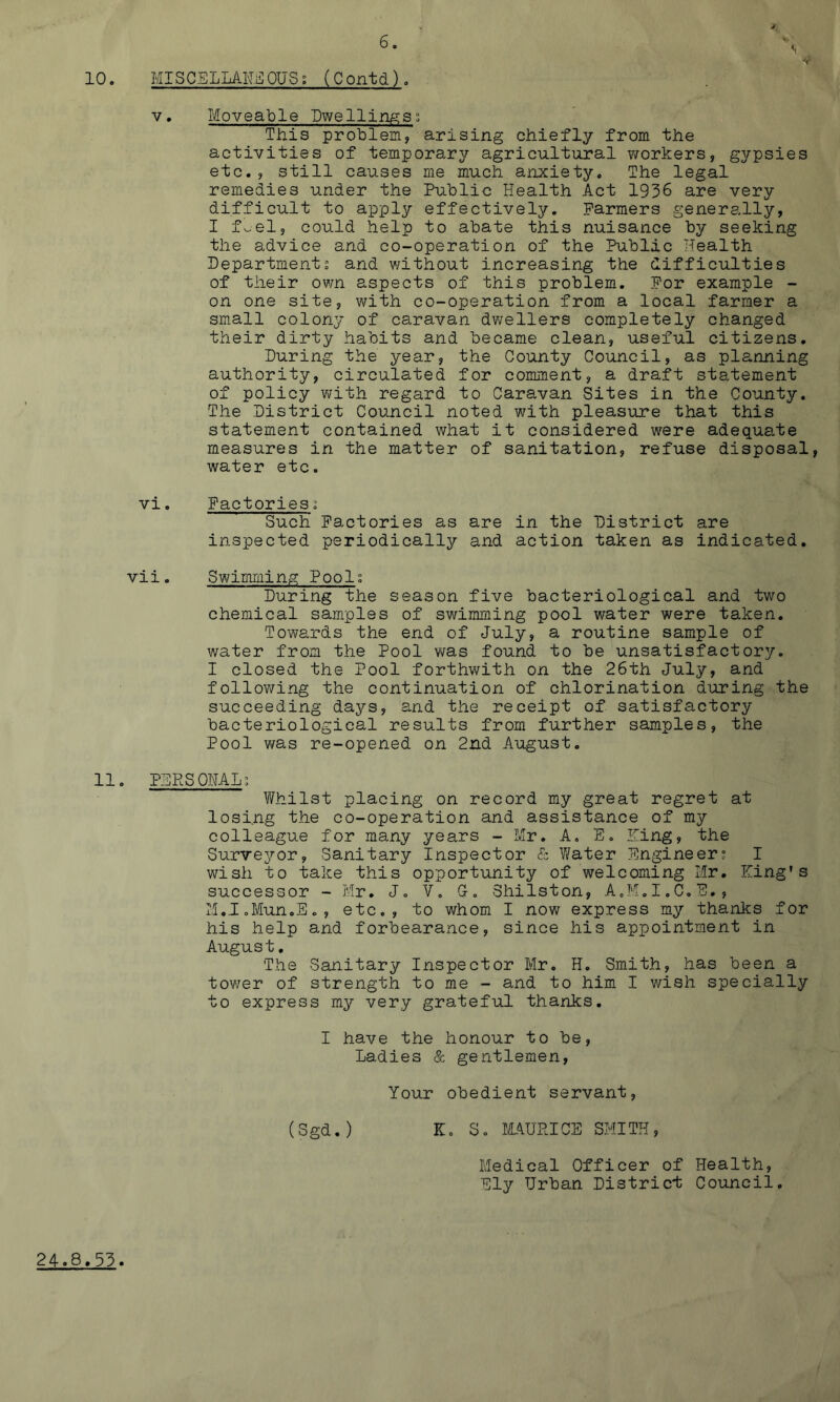 10. MISCELLAR^ OUS; (C ontd). V, Moveable Owellingis; This problem, arising chiefly from the activities of temporar37’ agricultural v/orkers, gypsies etc., still causes me much anxiety. The legal remedies under the Public Health Act 1936 are very difficult to apply effectively. Farmers generally, I foel, could help to abate this nuisance by seeking the advice and co-operation of the Public Health Department; and ¥/ithout increasing the difficulties of their own aspects of this problem. For example - on one site, with co-operation from a local farmer a small colony of caravan dwellers completely changed their dirty habits and became clean, useful citizens. During the year, the County Council, as planning authority, circulated for comment, a draft statement of policy v\^ith regard to Caravan Sites in the County. The District Council noted with pleasure that this statement contained what it considered were adequate measures in the matter of sanitation, refuse disposal, water etc. vi. Factories; Such Factories as are in the District are inspected periodically and action taken as indicated. vii. Swimming; Pools During the season five bacteriological and two chemical samples of swimming pool water were taken. Towards the end of July, a routine sample of water from the Pool was found to be unsatisfactory. I closed the Pool forthwith on the 26th July, and following the continuation of chlorination during the succeeding dajT-s, and the receipt of satisfactory bacteriological results from further samples, the Pool was re-opened on 2nd August. 11. PERSQMLs Whilst placing on record my great regret at losing the co-operation and assistance of my colleague for many years - Mr. A. E. Ming, the Survejror, Sanitary Inspector & Water Engineers I wish to take this opportunity of welcoming Mr. King’s successor - Mr. J, V, 0. Shilston, A.M.I.C.E., M.I.Mun.Eo, etc., to whom I now express my thanlcs for his help and forbearance, since his appointment in August. The Sanitary Inspector Mr. H. Smith, has been a tower of strength to me - and to him I wish specially to express my very grateful thanks. I have the honour to be. Ladies & gentlemen, Your obedient servant, (Sgd.) K. So IMUPICS SMITH, Medical Officer of Health, Ely Urban District Council. 24.8.53