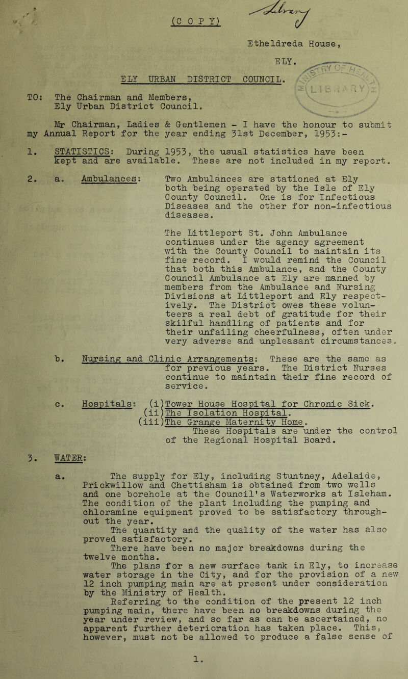 (COPY) Etheldreda House, ELY. ELY URBAN DISTRICT GOOTCIL. , .v'^ ' '' ^ TOs The Chairman and Members, Ely Urban District Council. Mr Chairman, Ladies & Gentlemen - I have the honour to submit my Annual Report for the year ending 31st December, 1953;- 1. STATISTICS; During 1953? the usual statistics have been kept and are available. These are not included in my report. 2. a. Ambulances; Two Ambulances are stationed at Ely both being operated by the Isle of Ely County Council, One is for Infectious Diseases and the other for non-infectious diseases. The Littleport St. John .Ambulance continues under the agency agreement with the County Council to maintain its fine record. I v/ould remind the Council that both this Ambulance, and the County Council Ambulance at Sly are manned by members from the Ambulance and Uursing Divisions at Littleport and Ely respect- ively. The District owes these volun- teers a real debt of gratitude for their skilful handling of patients and for their unfailing cheerfulness, often under very adverse and unpleasant circumstances. b. Nursing and Clinic Arrangements; These are the same as for previous years. The District Nurses continue to maintain their fine record of service. c. Hospitals; (i)Tower House Hospital for Chronic Sick. (ii)The Isolation Hospital. (iii)The Grange Maternity Home. These Hospitals are under the control of the Regional Hospital Board. 3. WATER; a. The supply for Ely, including Stuntney, Adelaide, Prickwillow and Chettisham is obtained from two wells and one borehole at the Council’s Waterworks at Isleham. The condition of the plant including the pumping and chloramine equipment proved to be satisfactory through- out the year. The quantity and the quality of the water has also proved satisfactory. There have been no major breakdowns during the twelve months. The plans for a new surface tank in Ely, to increase water storage in the City, and for the provision of a new 12 inch pumping main are at present under consideration by the Ministry of Health, Referring to the condition of the present 12 inch pumping main, there have been no breakdowns during the year under review, and so far as can be ascertained, no apparent further deterioration has taken place. This, however, must not be allowed to produce a false sense of