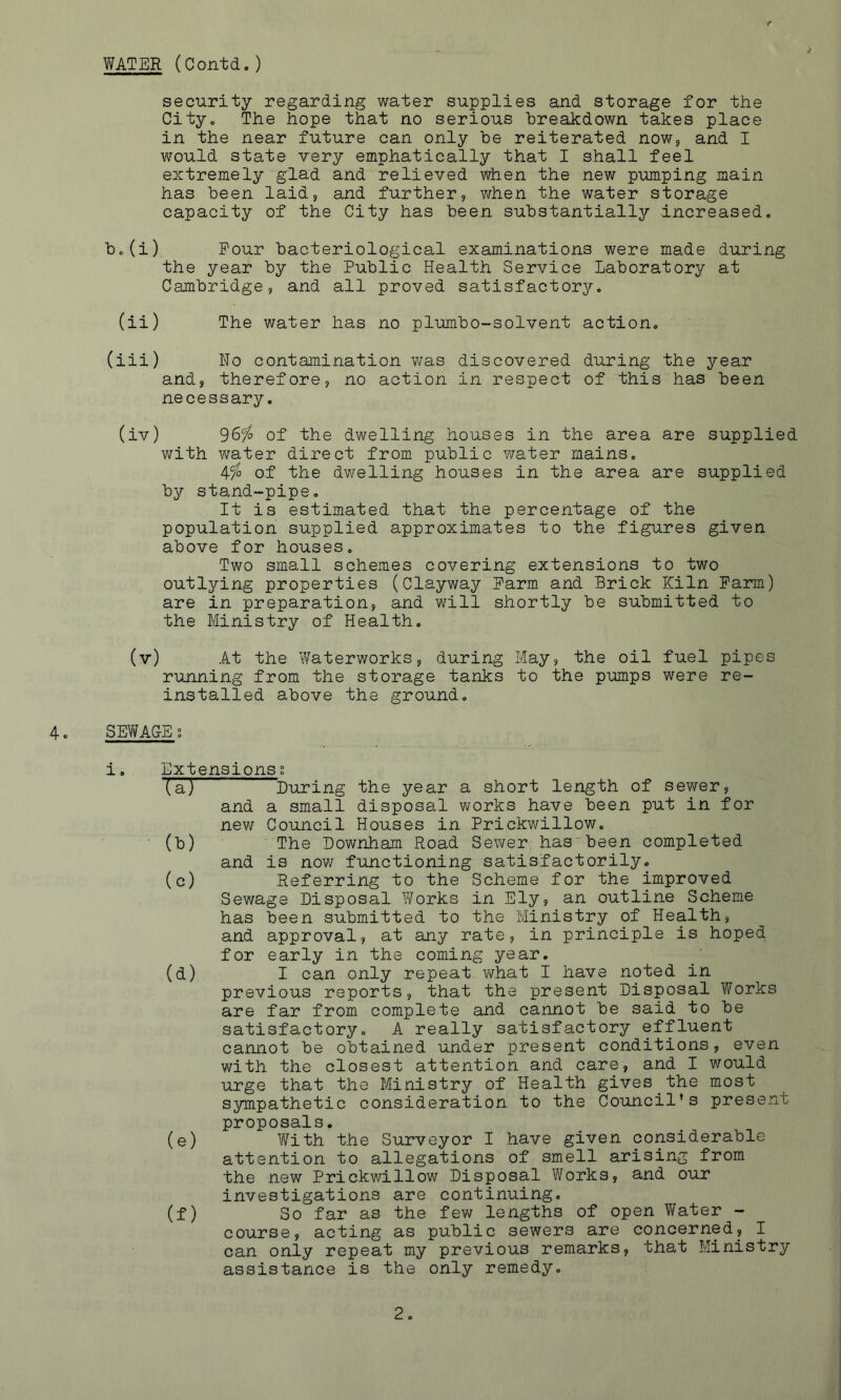YMER (Contd, ) security regarding water supplies and storage for the Cityo The hope that no serious breakdown takes place in the near future can only he reiterated now, and I would state very emphatically that I shall feel extremely glad and relieved when the new pumping main has been laid, and further, when the water storage capacity of the City has been substantially increased. b.(i) Pour bacteriological examinations were made during the year by the Public Health Service Laboratory? at Cambridge, and all proved satisfactory, (ii) The water has no plumbo-solvent action, (iii) Ho contamination was discovered during the year and, therefore, no action in respect of this has been necessary, (iv) 96% of the dwelling houses in the area are supplied with water direct from public 7/ater mains. 4% of the dwelling houses in the area are supplied by stand-pipe. It is estimated that the percentage of the population supplied approximates to the figures given above for houses. Two small schemes covering extensions to two outlying properties (Clayway Parm and Brick Kiln Parm) are in preparation, and will shortly be submitted to the Ministry of Health. (v) At the V/aterworks, during May, the oil fuel pipes running from the storage tanks to the pumps were re- installed above the ground, 4, SEWACE; i, Extensions g (a) ^During the year a short length of sewer, and a small disposa,! works have been put in for new Council Houses in Prickwillow. (b) The Bownham Road Sewer has been completed and is now functioning satisfactorily. (c) Referring to the Scheme for the improved Sewage Disposal Y/orks in Ely, an outline Scheme has been submitted to the Ministry of Health, and approval, at any rate, in principle is hoped for early in the coming year. (d) I can only repeat what I have noted in previous reports, that the present Disposal Works are far from complete and cannot be said to be satisfactory, A really satisfactory effluent cannot be obtained under present conditions, even with the closest attention and care, and I would urge that the Ministry of Health gives the most sympathetic consideration to the Council’s present proposals, (e) With the Surveyor I have given considerable attention to allegations of smell arising from the new Prickwillow Disposal Works, and our investigations are continuing. (f) So far as the few lengths of open Water - course, acting as public sewers are concerned, I can only repeat my previous remarks, that Ministry assistance is the only remedy.