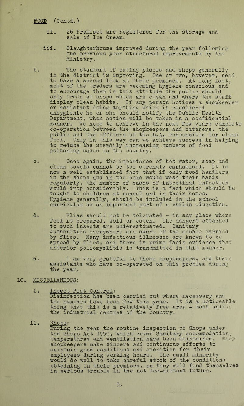 FOOD (Contd.) ii. 26 Premises are registered for the storage and sale of Ice Creamo iii. Slaughterhouse improved during the year following the previous year structural improvements hy the Ministryo h. The standard of eating places and shops generally in the district is improvingc One or two, however, need to have a second look at their premises. At long last, most of the traders are becoming hygiene conscious and to encourage them in this attitude the public should only trade at shops which are clean and where the staff display clean habits. If any person notices a shopkeeper or assistant doing anything which is considered unhygienic he or she should notify the Public Health Department, when action will be taken in a confidential manner. V/e hope to achieve in the next few years complete co-operation between the shopkeepers and caterers, the public and the officers of the L.A. responsible for clean food. Only in this way can we achieve success in helping to reduce the steadily increasing numbers of food poisoning cases in the country. c. Once again, the importance of hot water, soap and clean towels cannot be too strongly emphasised. It is now a well established fact that if only food handlers in the shops and in the home would wash their hands regularly, the number of cases of intestinal infection would drop considerably. This is a fact which should be taught to children at school and in their homes. Hygiene generally, should be included in the school curriculum as an important part of a childs education. d. Flies should not be tolerated - in any place where food is prepared, sold or eaten. The dangers attached to such insects are underestimated. Sanitary Authorities everywhere are aware of the menace carried by flies. Many infectious illnesses are known to be spread by flies, and there is prima facie evidence that anterior poliomyelitis is transmitted in this manner. e. I am very grateful to those shopkeepers, and their assistants who have co-operated on this problem during the year. 10. MISCELLANEOUSs i. Insect Pest Controls Disinfection has been carried out where necessary and the numbers have been few this year. It is a noticeable thing that this is a relatively free area - most unlike the industrial centres of the country. ii. Shops; During the year the routine inspection of Shops under the Shops Act 1950, which cover Sanitary accommodation, temperatures and ventilation have been maintained. Many shopkeepers make sincere and continuous efforts to maintain good conditions and amenities for their employees during working hours. The small minority would do well to take careful stock of the conditions obtaining in their premises, as they will find themselves in serious trouble in the not too-distant future. 5o