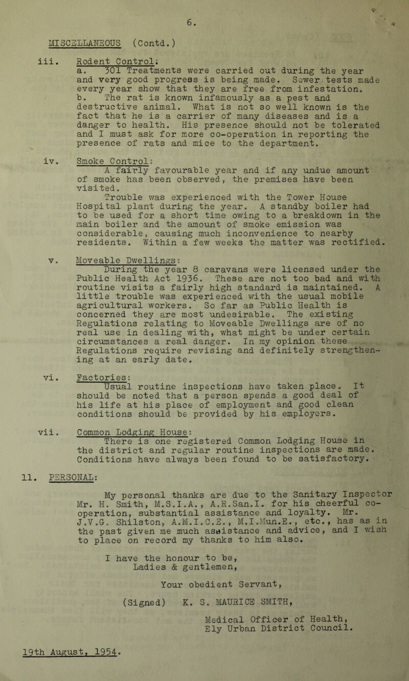 MISCELLAHaOUS (Contdo) iii. Rodent Control; a. 301 Treatments v/ere carried out during the year and very good progress is being made. Sower tests made every year show that they are free from infestation. b. The rat is known infamously as a pest and destructive animal. V/hat is not so well known is the fact that he is a carrier of many diseases and is a danger to health. His presence should not be tolerated and I must ask for more co-operation in reporting the presence of rats and mice to the department. iv. Smoke Controls A fairly favourable year and if any undue amount of smoke has been observed, the premises have been visited. Trouble was experienced with the Tower House Hospital plant during the year. A standby boiler had to be used for a short time owing to a breakdovm in the main boiler and the amount of smoke emission was considerable, causing much inconvenience to nearby residents. Within a few weeks the matter was rectified. V. Moveable Dwellings; During the year 8 caravans were licensed under the Public Health Act 1936, These are not too bad and with routine visits a fairly high standard is maintained, A little trouble was experienced vi^ith the usual mobile agricultural workers. So far as Public Health is concerned they are most undesirable. The existing Regulations relating to Moveable Dwellings are of no real use in dealing with, what might be under certain circumstances a real danger. In my opinion these Regulations require revising and definitely strengthen- ing at an early date. vio Factories s Usual routine inspections have taken place. It should be noted that a person spends a good deal of his life at his place of employment and good clean conditions should be provided by his employers. vii. Common Lodging House; There is one registered Common Lodging House in the district and regular routine inspections are made. Conditions have always been found to be satisfactory. 11. PERSOHALg My personal thanks are due to the Sanitary Inspector Mr. H. Smith, M.S.I.A., A.R.San.I. for his cheerful co- operation, substantial assistance and loyalty. Mr, J.V.G. Shilston, A.M.I.C.S,, M.I.Mun.E,, etc., has as In. the past given me much assistance and advice, and I wish to place on record my thanks to him also, I have the honour to be. Ladies & gentlemen. Your obedient Servant, (Signed) K. S, MAURICE SMITH, Medical Officer of Health, Ely Urban District Council. 19th August, 1934-