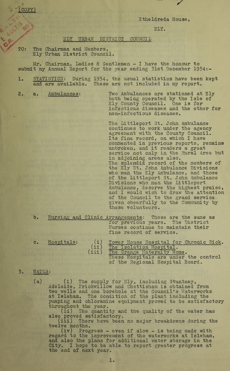 XCOPY) ELY URBAN DISTRICT Etheldreda House, ELY. COUNCIL The Chairman and Members, Ely Urban District Council. Mr. Chairman, Ladies & Gentlemen - I have the honour to submit my Annual Report for the year ending 31st December 1954°- 1. 2. STATISTICS; During 1954? the usual statistics have been kept and are available. These are not included in my report. a. Ambulances: b. Two Ambulances are stationed at Ely both being operated by the Isle of Ely County Council. One is for infectious diseases and the other for non-infectious diseases. The Littleport St. John Ambulance continues to work under the agency agreement with the County Council. Its fine record, on which I have commented in previous reports, remains unbroken, and it renders a great service not only in the Rural Area but in adjoining areas also. The splendid record of the members of the Ely St. John Ambulance Divisions who man the Ely Ambulance, and those of the Littleport St. John .Ambulance Divisions who man the Littleport Ambulance, deserve the highest praise, and I would wish to draw the attention of the Council to the grand service given cheerfully to the Community by these volunteers. Nursing and Clinic Arrangements: These are the same as for previous years. The District Nurses continue to maintain their fine record of service. c. Hospitals (i) Tower House Hospital for Chronic Sick, (ii) The Isolation Hospital. (iii) The Grange Maternity Home. These Hospitals are under the control of the Regional Hospital Board. 3. WATER; (a) (i) The supply for Ely, including Stuntney, Adelaide, Prickwillow and Chettisham is obtained from two wells and one borehole at the Council’s Waterworks at Isleham. The condition of the plant including the pumping and chloramine equipment proved to be satisfactory throughout the year. (ii) The quantity and the quality of the water has also proved satisfactory. (iii) There have been no major breakdowns during the twelve months. (iv) Progress - even if slow - is being made with regard to the improvement of the waterworks at Isleham, and also the plans for additional water storage in the City. I hope to be able to report greater progress at the end of next year.
