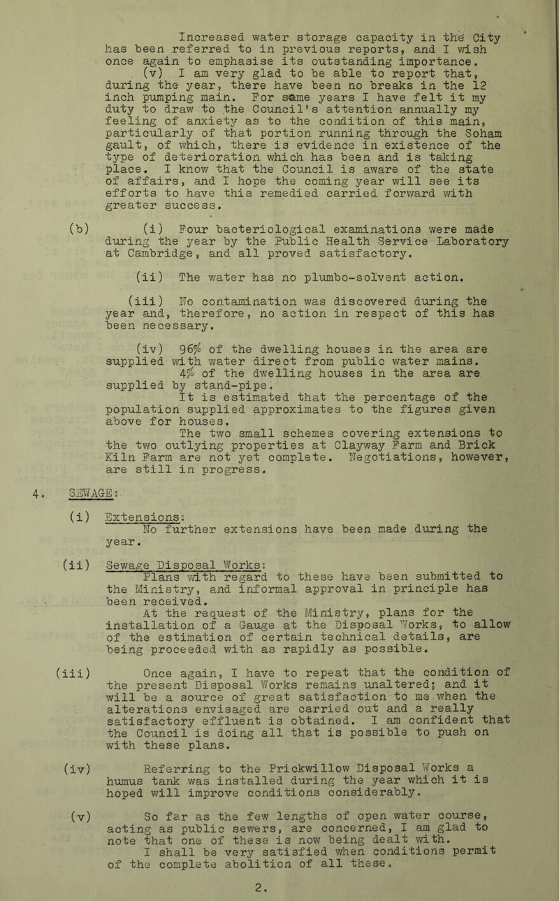Increased water storage capacity in the City has been referred to in previous reports, and I wish once again to emphasise its outstanding importance. (v) I am very glad to be able to report that, during the year, there have been no breaks in the 12 inch pumping main. For same years I have felt it my duty to draw to the Council's attention annually my feeling of anxiety as to the condition of this main, particularly of that portion running through the Soham gault, of which, there is evidence in existence of the type of deterioration which has been and is taking place. I know that the Council is aware of the state of affairs, and I hope the coming year will see its efforts to have this remedied carried forward with greater success. (b) (i) Four bacteriological examinations were made during the year by the Public Health Service Laboratory at Cambridge, and all proved satisfactory. (ii) The water has no plumbo-solvent action. (iii) Ho contamination was discovered during the year and, therefore, no action in respect of this has been necessary. (iv) 96$ of the dwelling houses in the area are supplied with water direct from public water mains. 4$ of the dwelling houses in the area are supplied by stand-pipe. It is estimated that the percentage of the population supplied approximates to the figures given above for houses. The two small schemes covering extensions to the two outlying properties at Clayway Farm and Brick Kiln Farm are not yet complete, negotiations, however, are still in progress. 4. SEWAGE; ■ (i) Extensions; Ho further extensions have been made during the year. (ii) Sewage Disposal Works; Plans with regard to these have been submitted to the Ministry, and informal approval in principle has been received. At the request of the Ministry, plans for the installation of a Gauge at the Disposal Works, to allow of the estimation of certain technical details, are being proceeded with as rapidly as possible. (iii) Once again, I have to repeat that the condition of the present Disposal Works remains unaltered; and it will be a source of great satisfaction to me when the alterations envisaged are carried out and a really satisfactory effluent is obtained. I am confident that the Council is doing all that is possible to push on with these plans. (iv) Referring to the Prickwillow Disposal Works a. humus tank was installed during the year which it is hoped will improve conditions considerably. (v) So far as the few lengths of open water course, acting as public sewers, are concerned, I am glad to note that one of these is now being dealt with. I shall be very satisfied when conditions permit of the complete abolition of all these.