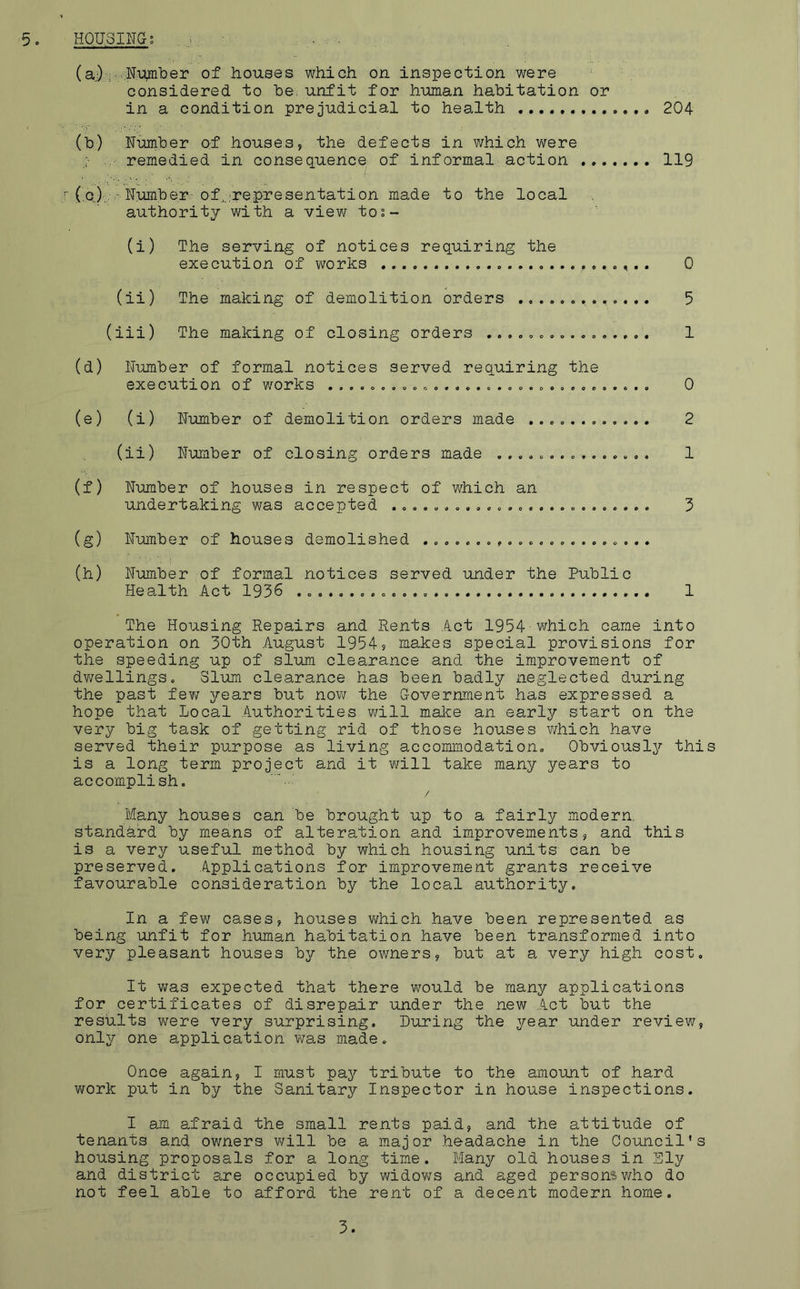 5. HOUSING? (a) Number of houses which on inspection were considered to he.unfit for human habitation or in a condition prejudicial to health (b) Number of houses, the defects in which were . remedied in consequence of informal action ... r ( c) • • Number of-representation made to the local authority with a view tos- (i) The serving of notices requiring the execution of works 0 (ii) The making of demolition orders ............. 5 (iii) The making of closing orders ................ 1 (d) Number of formal notices served requiring the execution of works ............................... 0 (e) (i) Number of demolition orders made ............ 2 (ii) Number of closing orders made ............... 1 (f) Number of houses in respect of which an undertaking was accepted ......................... 3 (g) Number of houses demolished ...................... (h) Number of formal notices served under the Public Health Act 1936 1 The Housing Repairs and Rents Act 1954 which came into operation on 30th August 1954, makes special provisions for the speeding up of slum clearance and the improvement of dwellings. Slum clearance has been badly neglected during the past fev/ years but now the Government has expressed a hope that Local Authorities will make an early start on the very big task of getting rid of those houses which have served their purpose as living accommodation. Obviously this is a long term project and it will take many years to accomplish. / Many houses can be brought up to a fairly modern, standard by means of alteration and improvements, and this is a very useful method by which housing units can be preserved. Applications for improvement grants receive favourable consideration by the local authority. In a few cases, houses which have been represented as being unfit for human habitation have been transformed into very pleasant houses by the owners, but at a very high cost. It was expected that there would be many applications for certificates of disrepair under the new Act but the results were very surprising. During the year under review, only one application was made. Once again, I must pay tribute to the amount of hard work put in by the Sanitary Inspector in house inspections. I am afraid the small rents paid, and the attitude of tenants and owners will be a major headache in the Council’s housing proposals for a long time. Many old houses in Ely and district are occupied by widows and aged persons who do not feel able to afford the rent of a decent modern home. 204 119