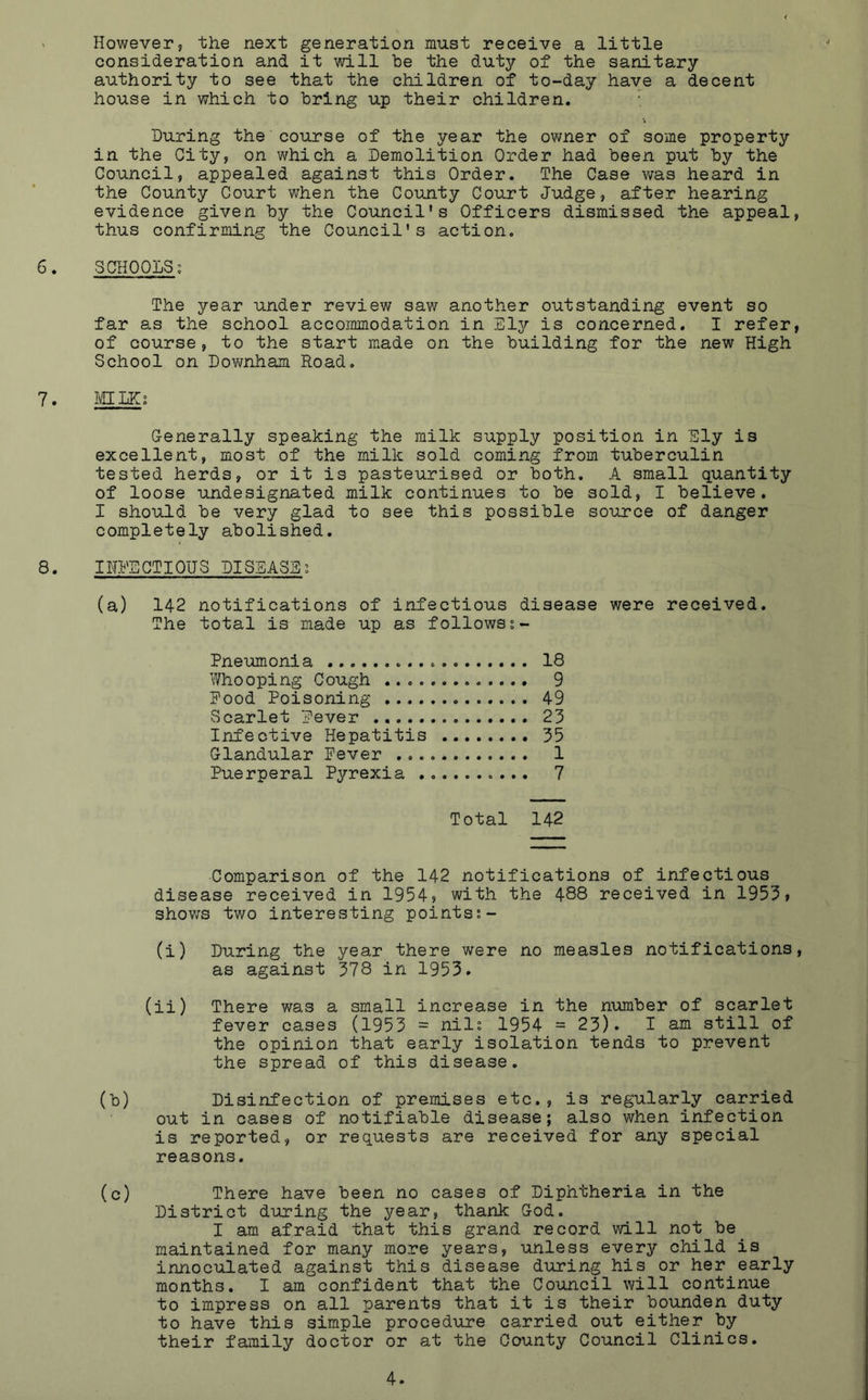 ' However, the next generation must receive a little consideration and it will be the duty of the sanitary authority to see that the children of to-day have a decent house in which to bring up their children. ; During the course of the year the owner of some property in the City, on which a Demolition Order had been put by the Council, appealed against this Order. The Case was heard in the County Court when the County Court Judge, after hearing evidence given by the Council's Officers dismissed the appeal, thus confirming the Council's action. 6. SCHOOLS; The year under review saw another outstanding event so far as the school accommodation in Eljr is concerned. I refer, of course, to the start made on the building for the new High School on Downham Road. 7. MILK; Generally speaking the milk supply position in Ely is excellent, most of the milk sold coming from tuberculin tested herds, or it is pasteurised or both. A small quantity of loose undesignated milk continues to be sold, I believe. I should be very glad to see this possible source of danger completely abolished. 8. INFECTIOUS DISEASE; (a) 142 notifications of infectious disease were received. The total is made up as follows Pneumonia 18 Whooping Cough ............. 9 Pood Poisoning 49 Scarlet Pever 23 Infective Hepatitis 35 Glandular Pever 1 Puerperal Pyrexia .......... 7 Total 142 Comparison of the 142 notifications of infectious disease received in 1954? with the 488 received in 1953? shows two interesting points;- (i) During the year there were no measles notifications, as against 378 in 1953. (ii) There was a small increase in the number of scarlet fever cases (1953 = nil; 1954 = 23)* I am still of the opinion that early isolation tends to prevent the spread of this disease. (b) Disinfection of premises etc., is regularly carried out in cases of notifiable disease; also when infection is reported, or requests are received for any special reasons. (c) There have been no cases of Diphtheria in the District during the year, thank God. I am afraid that this grand record will not be maintained for many more years, unless every child is innoculated against this disease during his or her early months. I am confident that the Council will continue to impress on all parents that it is their bounden duty to have this simple procedure carried out either by their family doctor or at the County Council Clinics.