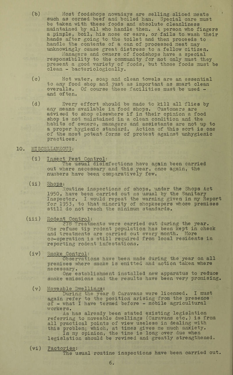(b) Most foodshops nowadays are selling sliced meats such as corned beef and boiled ham. Special care must be taken with these foods and absolute cleanliness maintained by all who handle them. A person who fingers a pimple, boil, his nose or ears, or fails to. wash their hands after going to the toilet and then proceeds to handle the contents of a can of processed meat may unknowingly cause great distress to a fellow citizen. Managers and owners of foodshops have a special responsibility to the community for not only must they present a good variety of foods, but those foods must be clean - bacteriologically. (c) Hot water, soap and clean towels are an essential to any food shop and just as important as smart clean overalls. Of course these facilities must be used - and often. (d) Everjr effort should be made to kill all flies by any means available in food shops. Customers are advised to shop elsewhere if in their opinion a food shop is not maintained in a clean condition and the habits of owners, managers and assistants are not up to a proper hygienic standard. Action of this sort is one of the most potent forms of protest against unhygienic practices. 10. MISCELLANEOUS; (i) Insect Pest Control; The usual disinfections have again been carried out where necessary and this year, once again, the numbers have been comparatively few. (ii) Shops; Routine inspections of shops, under the Shops Act 1950, have been carried out as usual by the Sanitary Inspector. I would repeat the warning given in my Report for 1953? to that minority of shopkeepers whose premises still do not reach the minimum standards. (iii) Rodent Controls 278 Treatments were carried out during the year. The refuse tip rodent population has been kept in check and treatments are carried out every month. More co-operation is still required from local residents in reporting rodent infestations. (iv) Smoke Control; Observations have been made during the year on all premises where smoke is emitted and action taken where necessary. One establishment installed new apparatus to reduce smoke emissions and the results have been ver^r promising. (v) Moveable Dwellings; During the year 8 Caravans were licensed. I must again refer to the position arising from the presence of - what I have termed before - mobile agricultural workers. As has already been stated existing legislation referring to moveable dwellings (Caravans etc.) is from all practical points of view useless in dealing with this problem; which, at times gives me much anxiety. In my opinion, the time is long over due when legislation should be revised and greatly strengthened. (vi) Factories; The usual routine inspections have been carried out.