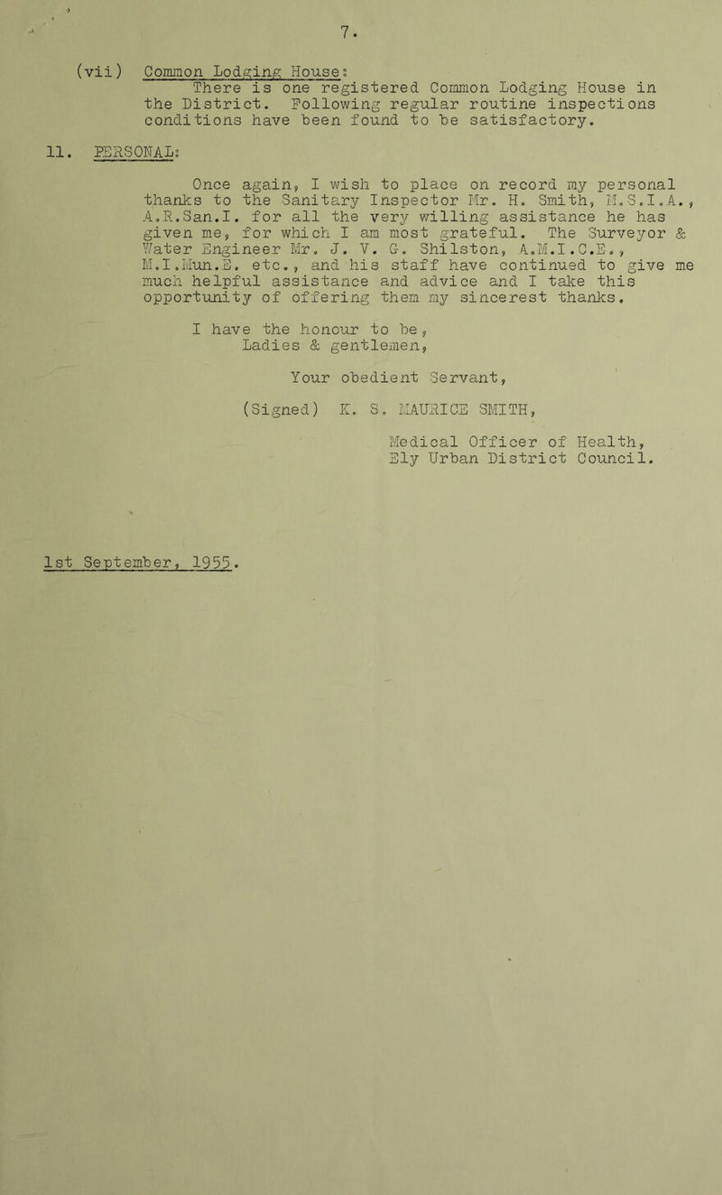 (vii) Common Lodging Houses There is one registered Common Lodging House in the District. Following regular routine inspections conditions have been found to he satisfactory. H. PERSONAL; Once again, I wish to place on record my personal thanks to the Sanitary Inspector Mr. H. Smith, M.S.I.A., AoR.San.I. for all the very willing assistance he has given me, for which I am most grateful. The Surveyor & Water Engineer Mr. J. V. C-. Shilston, A.M.I.C.E., M.I.Mun.E. etc., and his staff have continued to give me much helpful assistance and advice and I take this opportunity of offering them my sincerest thanks. I have the honour to he, Ladies & gentlemen, Your obedient Servant, (Signed) If. S. MAURICE SMITH, Medical Officer of Health, Ely Urban District Council. 1st September, 1953.