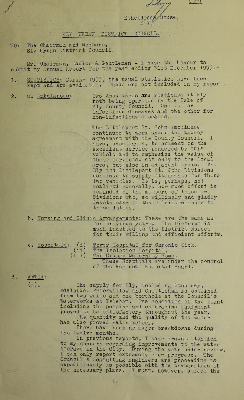 uu n Etheldre ELY. ELY URBAN DISTRICT COUNCIL. TOs The Chairman and Members, Ely Urban District Council. Mr. Chairman, Ladies & G-entlemen — I have the honour to submit my Annual Report for the year ending 31st December 1955?- 1. STATISTICS % During 1955 ?, the usual statistics have been kept and are available. These are not included in my report. 2. a. iimbulances s Two Ambulances are stationed at Ely both being operated by the Isle of Ely County Council. One is for infectious diseases and the other for non-infectious diseases. The Littleport St. John Ambulance continues to work under the agency agreement with the County Council. I have, once again, to comment on the excellent service rendered by this vehicle and to emphasize the value of these services, not only to the local area, but also in adjacent areas. The Ely and Littleport St. John Divisions continue to supply Attendants for these two vehicles. It is, perhaps, not realized generally, how much effort is demanded of the members of these two Divisions who, so willingly and gladly devote many of their leisure hours to these duties. 3. b. Nursing and Clinic Arrangementss These are the same as for previous years. The District is much indebted to the District Nurses for their willing and efficient efforts. c. Hospitalsi (i) Tower Hospital for Chronic Sick. (ii) The Isolation Hospital. (iii) The Grange Maternity Home. These Hospitals are under the control of the Regional Hospital Board. WATER; (a). The supply for Ely, including Stuntney, Adelaide, Prickwillow and Chettisham is obtained from two wells and one borehole at the Council's Waterworks at Isleham. The condition of the plant including the pumping and chloramine equipment proved to be satisfactory throughout the year. The quantity and the quality of the water has also proved satisfactory. There have been no major breakdowns during the twelve months. In previous reports, I have drawn attention to my concern regarding improvements to the water storage in the City. During the year under review, I can only report extremely slow progress. The Council's Consulting Engineers are proceeding as expeditiously as possible with the preparation of the necessary plans. I must, however, stress the