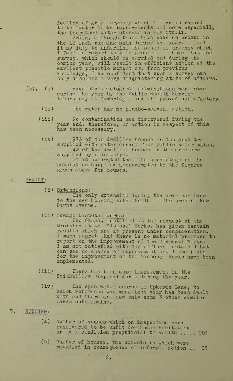 feeling of great urgency which I have in regard to the Water Works improvements and more especially the increased water storage in Ely itself. Again, although there have been no breaks in the 12 inch pumping main during the year, I feel it my duty to underline the sense of urgency which I feel in regard to this problem. I hope that the survey, which should be carried out during the coming year, will result in efficient action at the earliest possible moment as, from previous knowledge, I am confident that such a survey can only disclose a very disquietening state of affairs. (b). (i) Four during th Laboratory at bacteriological examinations were made the Public Health Service Cambridge, and all proved satisfactory. & me year by (ii) The water has no plumbo-solvent action. (iii) Ho contamination was discovered during the year and, therefore, no action in respect of this has been necessary. (iv) 97% of the dwelling houses in the area are supplied with water direct from public water mains 4% of the dwelling houses in the area are supplied by stand-pipe. It is estimated that the percentage of the population supplied approximates to the given above for houses figures SEWAGEs (i) Extensions % The only extension during the year has been to the new housing site, North of the present Hew Barns Avenue, (ii) Sewage Disposal Works; The Gauge, installed at the request of the Ministry at the Disposal Works, has given certain results which are at present under consideration. .1 much regret that there is- no material progress to report on the improvement of the Disposal Works. I am not satisfied with- the effluent obtained but can see no chance of improvement until the plans for the improvement of the Disposal Works have been implemented. (iii) There has been some improvement in the ■ Prickwillow Disposal Works during the year. (iv) The open water course in Upherds Lane, to which reference was made last year has been dealt with and there are now only some 3 other similar cases outstanding. 5. HOUSING; (a) Number of houses which on inspection were considered to be unfit for human habitation or in a condition prejudicial to health ..... 204 (b) Number, of houses, the defects in which were remedied in consequence of informal action .. 85