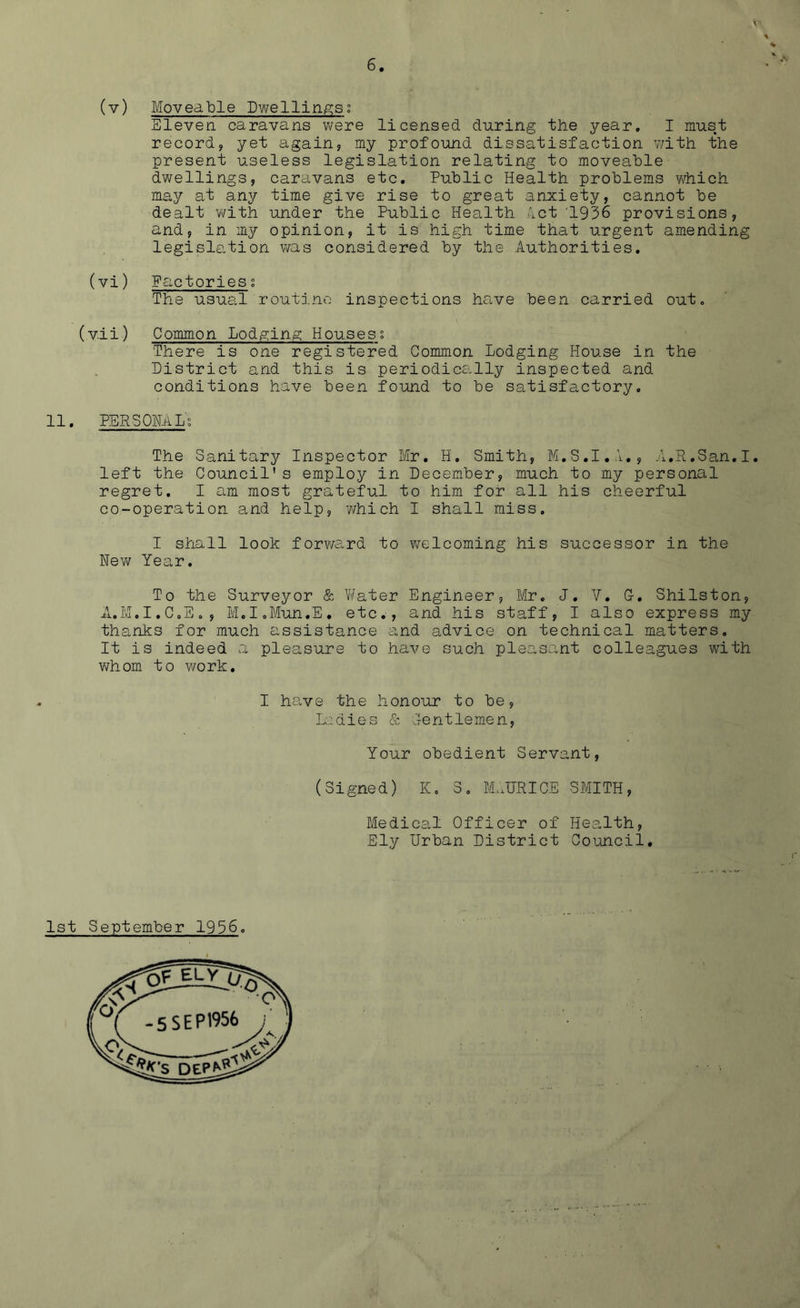 V' \ <* (v) Moveable Dwellings; Eleven caravans were licensed during the year. I must record, yet again, my profound dissatisfaction with the present useless legislation relating to moveable dwellings, caravans etc. Public Health problems which may at any time give rise to great anxiety, cannot be dealt with under the Public Health let 1936 provisions, and, in my opinion, it is high time that urgent amending legislation was considered by the Authorities. (vi) Factories; The usual routine inspections have been carried out. (vii) Common Lodging Houses; There is one registered Common Lodging House in the District and this is periodically inspected and conditions have been found to be satisfactory. 11. PERSONAL; The Sanitary Inspector Mr. H. Smith, M.S.I.A., A.R.San.I. left the Council's employ in December, much to my personal regret. I am most grateful to him for all his cheerful co-operation and help, which I shall miss. I shall look forward to welcoming his successor in the New Year. To the Surveyor & Water Engineer, Mr. J. V. G-. Shilston, A.M.I.C.E., M.I.Mun.E. etc., and his staff, I also express my thanks for much assistance and advice on technical matters. It is indeed a pleasure to have such pleasant colleagues with whom to v/ork. I have the honour to be, ladies & Gentlemen, Your obedient Servant, (Signed) I(, 3. MAORICE SMITH, Medical Officer of Health, Ely Urban District Council. 1st September 1936.