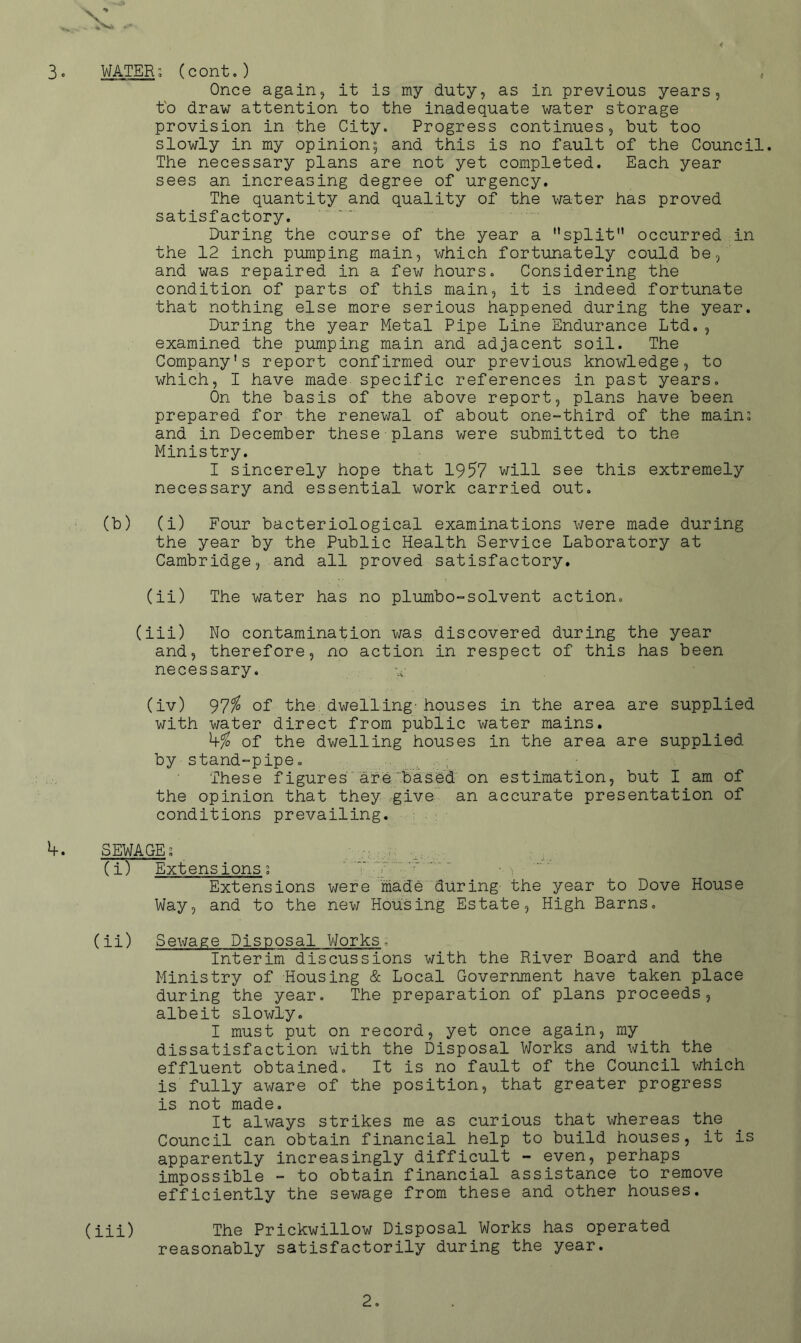 < 3. WATER; (cont.) Once againj it is my duty, as in previous years, t'o draw attention to the inadequate water storage provision in the City. Progress continues, but too slowly in my opinion; and this is no fault of the Council. The necessary plans are not yet completed. Each year sees an increasing degree of urgency. The quantity and quality of the water has proved satisfactory. During the course of the year a split occurred in the 12 inch pumping main, which fortunately could be, and was repaired in a few hours. Considering the condition of parts of this main, it is indeed fortunate that nothing else more serious happened during the year. During the year Metal Pipe Line Endurance Ltd., examined the pumping main and adjacent soil. The Company's report confirmed our previous knowledge, to which, I have made specific references in past years. On the basis of the above report, plans have been prepared for the renewal of about one-third of the main; and in December these plans were submitted to the Ministry. I sincerely hope that 1957 will see this extremely necessary and essential work carried out. (b) (i) Four bacteriological examinations v/ere made during the year by the Public Health Service Laboratory at Cambridge, and all proved satisfactory. (ii) The water has no plumbo-solvent action. (iii) No contamination was discovered during the year and, therefore, no action in respect of this has been necessary. (iv) 97^ of the dwelling- houses in the area are supplied with water direct from public water mains. of the dwelling houses in the area are supplied by stand-pipe. These figures'are'based on estimation, but I am of the opinion that they rgive an accurate presentation of conditions prevailing. 4. SEWAGE; ■ (i) Extensions; ^ .. ..- Extensions were 'made during- the year to Dove House Way, and to the new Housing Estate, High Barns. (ii) Sewage Disposal Works. Interim discussions with the River Board and the Ministry of Housing & Local Government have taken place during the year. The preparation of plans proceeds, albeit slowly. I must put on record, yet once again, my dissatisfaction with the Disposal Works and with the effluent obtained. It is no fault of the Council v;hich is fully aware of the position, that greater progress is not made. It always strikes me as curious that whereas the Council can obtain financial help to build houses, it is apparently increasingly difficult - even, perhaps impossible - to obtain financial assistance to remove efficiently the sewage from these and other houses. (iii) The Prickwillow Disposal Works has operated reasonably satisfactorily during the year.