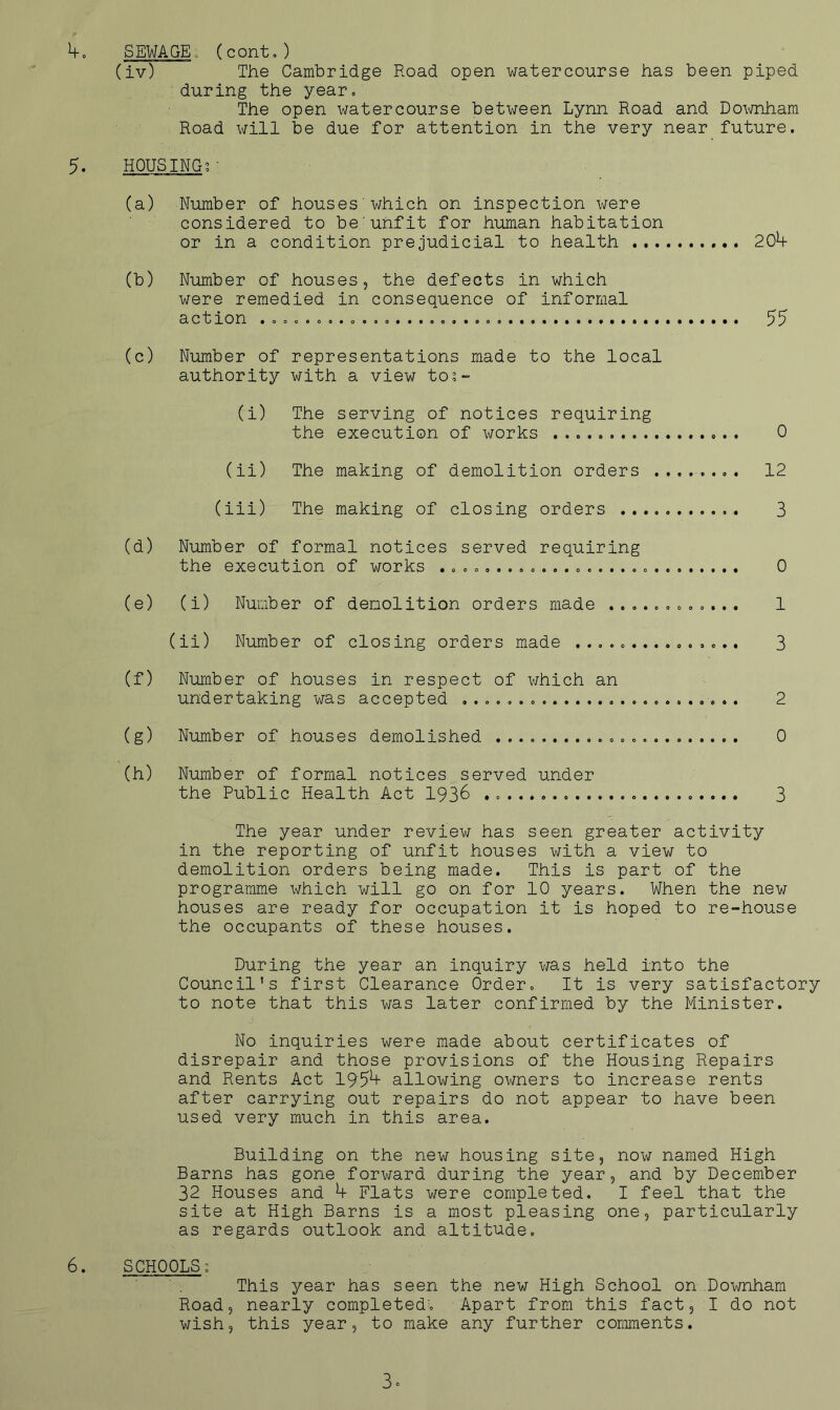 SEWAGE, (conto) (iv) The Cambridge Road open watercourse has been piped during the year. The open watercourse between Lynn Road and DoT,\mham Road will be due for attention in the very near future. 5. HOUSING?■ (a) Number of houses which on inspection were considered to be'unfit for human habitation or in a condition prejudicial to health 20h (b) Number of houses, the defects in which were remedied in consequence of informal action 55 (c) Number of representations made to the local authority with a view to?- (i) The serving of notices requiring the execution of works 0 (ii) The making of demolition orders ........ 12 (iii) The making of closing orders 3 (d) Number of formal notices served requiring the execution of works 0 (e) (i) Number of demolition orders made ............ 1 (ii) Number of closing orders made 3 (f) Number of houses in respect of which an undertaking was accepted 2 (g) Number of houses demolished 0 (h) Number of formal notices served under the Public Health Act 193^ 3 The year under review has seen greater activity in the reporting of unfit houses with a view to demolition orders being made. This is part of the programme which will go on for 10 years. When the new houses are ready for occupation it is hoped to re-house the occupants of these houses. During the year an inquiry v/as held into the Council's first Clearance Order. It is very satisfactory to note that this was later confirmed by the Minister. No inquiries were made about certificates of disrepair and those provisions of the Housing Repairs and Rents Act 195^ allowing owners to increase rents after carrying out repairs do not appear to have been used very much in this area. Building on the new housing site, now named High Barns has gone forward during the year, and by December 32 Houses and ^ Flats were completed, I feel that the site at High Barns is a most pleasing one, particularly as regards outlook and altitude, 6, SCHOOLS? This year has seen the new High School on Downham Road, nearly completed. Apart from this fact, I do not wish, this year, to make any further comments. 3»