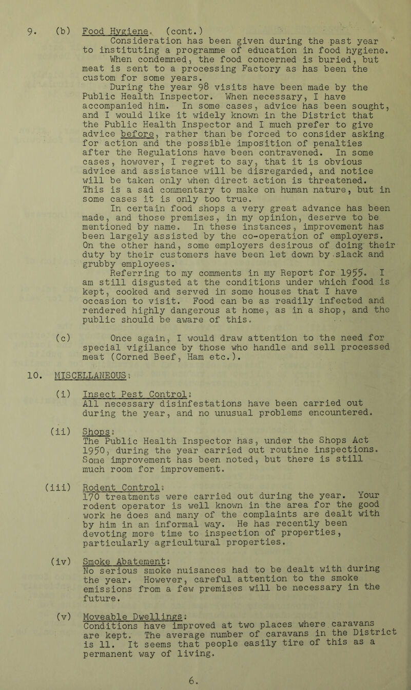 9. (b) (cont. ) . Consideration has been given during the past year to instituting a programme of education in food hygiene. When condemned, the food concerned is buried, but meat is sent to a processing Factory as has been the custom for some years. During the year 98 visits have been made by the Public Health Inspector, When necessary, I have accompanied him. In some cases, advice has been sought, and I would like it widely known in the District that the Public Health Inspector and I much prefer to give advice before ^ rather than be forced to consider asking for action and the possible imposition of penalties after the Regulations have been contravened. In some cases, however, I regret to say, that it is obvious advice and assistance will be disregarded, and notice v/ill be taken only when direct action is threatened. This is a sad commentary to make on human nature, but in some cases it is only too true. In certain food shops a very great advance has been made, and those premises, in my opinion, deserve to be mentioned by name. In these instances, improvement has been largely assisted by the co-operation of employers. On the other hand, some employers desirous of doing their duty by their customers have been let down by-slack and grubby employees. Referring to my comments in my Report for 1955o T am still disgusted at the conditions under which food is kept, cooked and served in some houses that I have occasion to visit. Food can be as readily infected and rendered highly dangerous at home, as in a shop, and the public should be aware of this. ■ ■ (c) Once again, I would draw attention to the need for special vigilance by those who handle and sell processed meat (Corned Beef, Ham etc.). 10. MISCELLANEOUS-, (i) Insect Pest Control; All necessary disinfestations have been carried out during the year, and no unusual problems encountered. (ii) Shoos; The Public Health Inspector has, under the Shops Act 1950, during the year carried out routine inspections. Some improvement has been noted, but there is still much room for improvement, (iii) Rodent Controls 170 treatments v/ere carried out during the year. Your rodent operator is well known in the area for the good work he does and many of the complaints are dealt with by him in an informal way. He has recently been devoting more time to inspection of properties, particularly agricultural properties. (iv) Smoke Abatement; No serious smoke nuisances had to be dealt with during the year. However, careful attention to the smoke emissions from a few premises will be necessary in the future. (v) Moveable Dwellings; Conditions have improved at two places where caravans are kept. The average number of caravans in the District is 11. It seems that people easily tire of this as a permanent way of living.