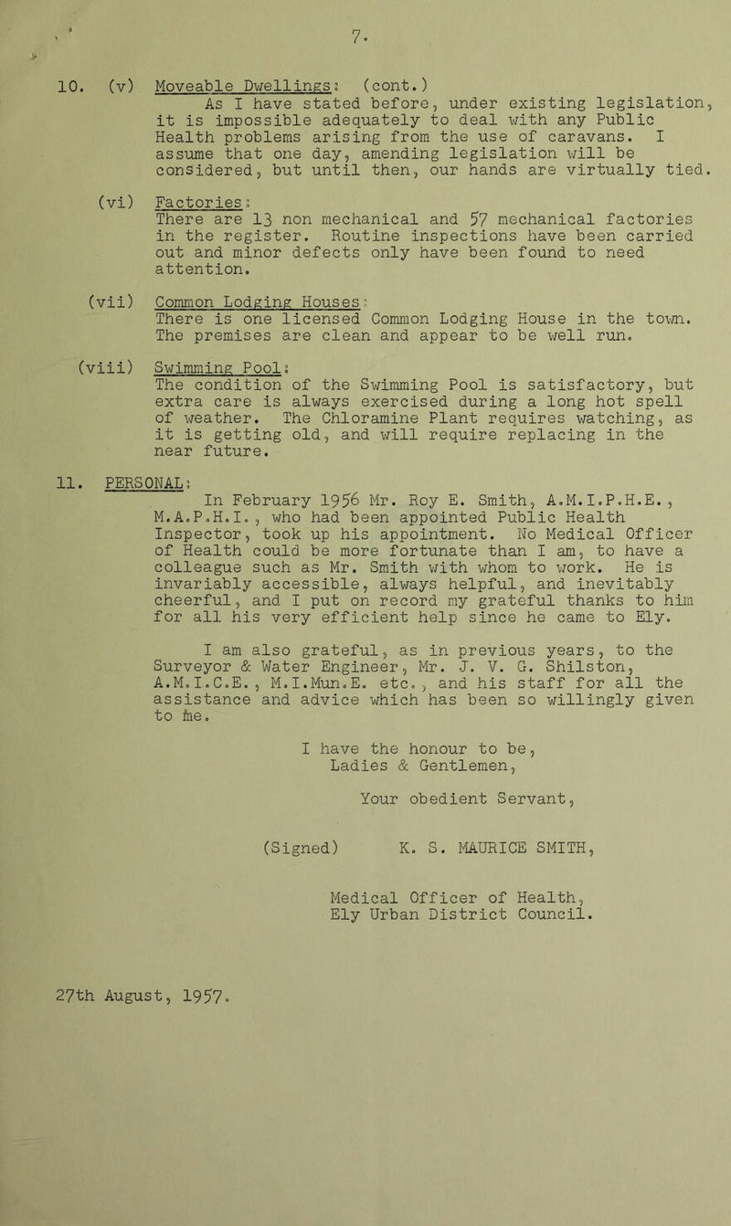 V 10. (v) Moveable Dwellings; (cont.) As I have stated before, under existing legislation it is impossible adequately to deal with any Public Health problems arising from the use of caravans. I assume that one day, amending legislation will be considered, but until then, our hands are virtually tied (vi) Factories. There are 13 non mechanical and 57 mechanical factories in the register. Routine inspections have been carried out and minor defects only have been found to need attention. (vii) Common Lodging Houses; There is one licensed Common Lodging House in the to\m. The premises are clean and appear to be well run. (viii) Swimming Pool; The condition of the Swimming Pool is satisfactory, but extra care is always exercised during a long hot spell of weather. The Chloramine Plant requires watching, as it is getting old, and will require replacing in the near future. 11. PERSONAL? In February 195^ Mr. Roy E. Smith, A.M.I.P.H.E., M.AoPoH.Io, who had been appointed Public Health Inspector, took up his appointment. No Medical Officer of Health could be more fortunate than I am, to have a colleague such as Mr. Smith with whom to work. He is invariably accessible, always helpful, and inevitably cheerful, and I put on record ray grateful thanks to him for all his very efficient help since he came to Ely. I am also grateful, as in previous years, to the Surveyor & Water Engineer, Mr. J. V. G. Shilston, A.M.I.C.E., M.I.Mun.E. etc., and his staff for all the assistance and advice which has been so willingly given to &e. I have the honour to be, Ladies & Gentlemen, Your obedient Servant, (Signed) K. S. PIAURICE SMITH, Medical Officer of Health, Ely Urban District Council. 27th August, 1957»