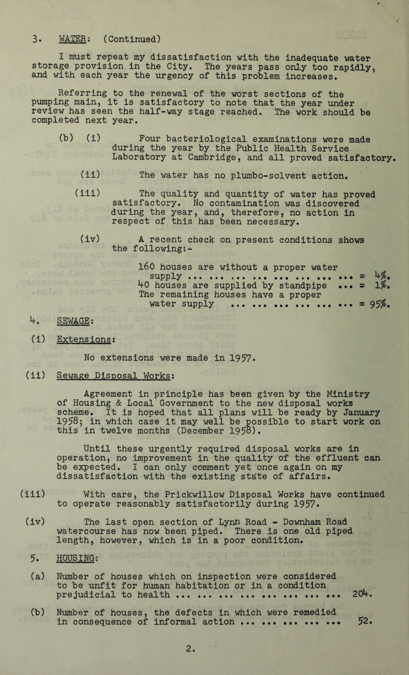< 3. WATER; (Continued) I must repeat my dissatisfaction with the inadequate water storage provision in the City. The years pass only too rapidly, and with each year the urgency of this problem increases. Referring to the renewal of the worst sections of the pumping main, it is satisfactory to note that the year under review has seen the half-way stage reached. The work should be completed next year. (b) (i) Four bacteriological examinations were made during the year by the Public Health Service Laboratory at Cambridge, and all proved satisfactory. (ii) The water has no plumbo-solvent action. (iii) The quality and quantity of water has proved satisfactory. No contamination was discovered during the year, and, therefore, no action in respect of this has been necessary. (iv) A recent check on present conditions shows the following:- 160 houses are without a proper water supply == b%m 40 houses are supplied by standpipe ••• s The remaining houses have a proper water supply ... ... ... = 95%* 4. SEWAGE; (i) Extensions; No extensions were made in 1957* (ii) Sewage Disposal Works: Agreement in principle has been given by the Ministry of Housing & Local Government to the new disposal works scheme. It is hoped that all plans will be ready by January 19585 in which case it may well be possible to start work on this in twelve months (December 1958). Until these urgently required disposal works are in operation, no improvement in the quality of the effluent can be expected. I can only comment yet once again on my dissatisfaction with the existing state of affairs. (iii) With care, the Prickwillow Disposal Works have continued to operate reasonably satisfactorily during 1957* (iv) The last open section of Lynn Road - Downham Road watercourse has now been piped. There is one old piped length, however, which is in a poor condition. 5. HOUSING: (a) Number of houses which on inspection were considered to be unfit for human habitation or in a condition prejudicial to health ... • • (b) Number of houses, the defects in which were remedied, in consequence of informal action ... < 204. 52.