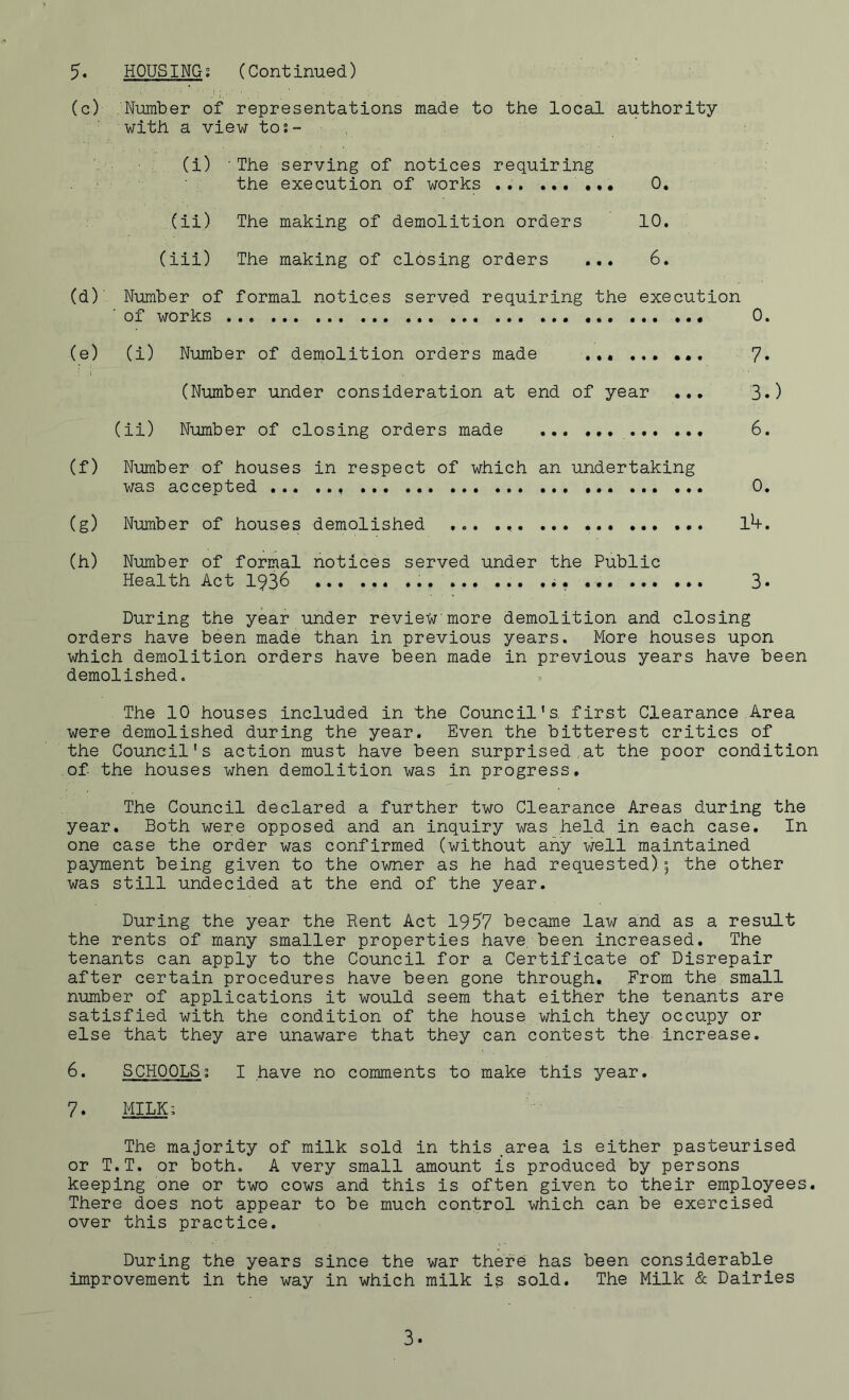 5. HOUSING: (Continued) (c) Number of representations made to the local authority with a view to:- (i) ■ The the serving of execution 1 notices requiring of works ... ...... 0. (ii) The making of demolition orders 10. (iii) The making of closing orders 6. (d) Number of formal notices served requiring the execution ' of works 0. (e) (i) Number of demolition orders made 7» (Number under consideration at end of year ... 3«) (ii) Number of closing orders made 6. (f) Number of houses in respect of which an undertaking was accepted 0. (g) Number of houses demolished ... 1*+. (h) Number of formal notices served under the Public Health Act 1936 3* During the year under review more demolition and closing orders have been made than in previous years. More houses upon which demolition orders have been made in previous years have been demolished. The 10 houses included in the Council's, first Clearance Area were demolished during the year. Even the bitterest critics of the Council's action must have been surprised.at the poor condition of the houses when demolition was in progress. The Council declared a further two Clearance Areas during the year. Both were opposed and an inquiry was held in each case. In one case the order was confirmed (without any well maintained payment being given to the owner as he had requested); the other was still undecided at the end of the year. During the year the Rent Act 1957 became law and as a result the rents of many smaller properties have been increased. The tenants can apply to the Council for a Certificate of Disrepair after certain procedures have been gone through. From the small number of applications it would seem that either the tenants are satisfied with the condition of the house which they occupy or else that they are unaware that they can contest the increase. 6. SCHOOLS: I have no comments to make this year. 7. MILK; The majority of milk sold in this area is either pasteurised or T.T. or both. A very small amount is produced by persons keeping one or two cows and this is often given to their employees. There does not appear to be much control which can be exercised over this practice. During the years since the war there has been considerable improvement in the way in which milk is sold. The Milk & Dairies