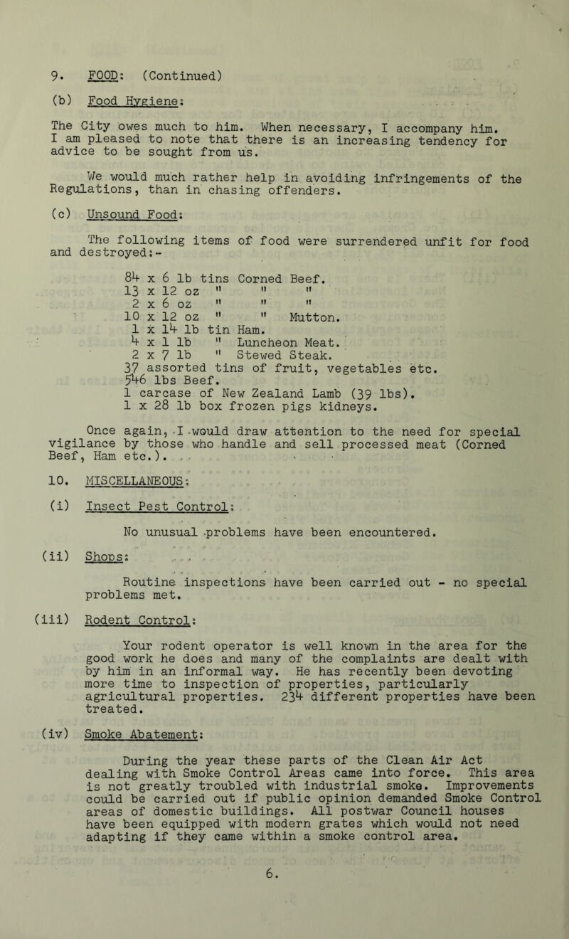 (b) Food Hygiene; The City owes much to him. When necessary, I accompany him. I am pleased to note that there is an increasing tendency for advice to be sought from us. We would much rather help in avoiding infringements of the Regulations, than in chasing offenders. (c) Unsound Food; The following items of food were surrendered unfit for food and destroyed 84 x 6 lb tins Corned Beef. 13 x 12 oz   « 2 x 6 oz  ” ,f 10 x 12 oz  ” Mutton. 1 x 14 lb tin Ham. 4 x 1 lb  Luncheon Meat. 2 x 7 lb  Stewed Steak. 37 assorted tins of fruit, vegetables etc. 54-6 lbs Beef. I carcase of New Zealand Lamb (39 lbs). 1 x 28 lb box frozen pigs kidneys. Once again,-I.would draw attention to the need for special vigilance by those who handle and sell processed meat (Corned Beef, Ham etc.). . . ■ • • 10. MISCELLANEOUS; . . , (i) Insect Pest Control; No unusual -problems have been encountered. (ii) Shops; Routine, inspections have been carried out - no special problems met. (iii) Rodent Control; Your rodent operator is well known in the area for the good work he does and many of the complaints are dealt with by him in an informal way. He has recently been devoting more time to inspection of properties, particularly agricultural properties. 234- different properties have been treated. (iv) Smoke Abatement; During the year these parts of the Clean Air Act dealing with Smoke Control Areas came into force. This area is not greatly troubled with industrial smoke. Improvements could be carried out if public opinion demanded Smoke Control areas of domestic buildings. All postwar Council houses have been equipped with modern grates which would not need adapting if they came within a smoke control area.