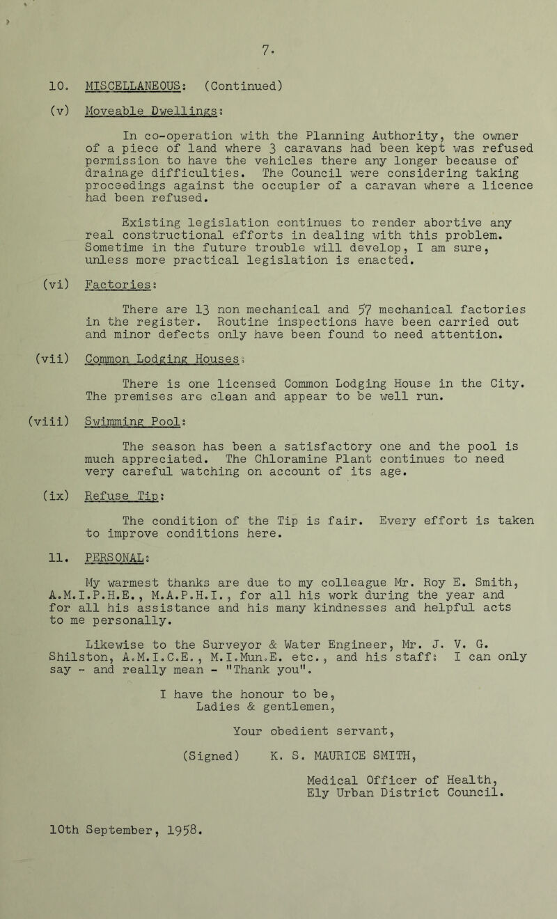 7- 10. MISCELLANEOUS; (Continued) (v) Moveable Dwellings; In co-operation with the Planning Authority, the owner of a piece of land where 3 caravans had been kept was refused permission to have the vehicles there any longer because of drainage difficulties. The Council were considering taking proceedings against the occupier of a caravan where a licence had been refused. Existing legislation continues to render abortive any real constructional efforts in dealing with this problem. Sometime in the future trouble will develop, I am sure, unless more practical legislation is enacted. (vi) Factories; There are 13 non mechanical and 57 mechanical factories in the register. Routine inspections have been carried out and minor defects only have been found to need attention. (vii) Common Lodging Houses; There is one licensed Common Lodging House in the City. The premises are clean and appear to be well run. (viii) Swimming Pool; The season has been a satisfactory one and the pool is much appreciated. The Chloramine Plant continues to need very careful watching on account of its age. (ix) Refuse Tic; The condition of the Tip is fair. Every effort is taken to improve conditions here. 11. PERSONAL; My warmest thanks are due to my colleague Mr. Roy E. Smith, A.M.I.P.H.E., M.A.P.H.I., for all his work during the year and for all his assistance and his many kindnesses and helpful acts to me personally. Likewise to the Surveyor & Water Engineer, Mr. J. V. G. Shilston, A.M.I.C.E., M.I.Mun.E. etc., and his staff; I can only say - and really mean - Thank you. I have the honour to be, Ladies & gentlemen, Your obedient servant, (Signed) K, S. MAURICE SMITH, Medical Officer of Health, Ely Urban District Council. 10th September, 1958*